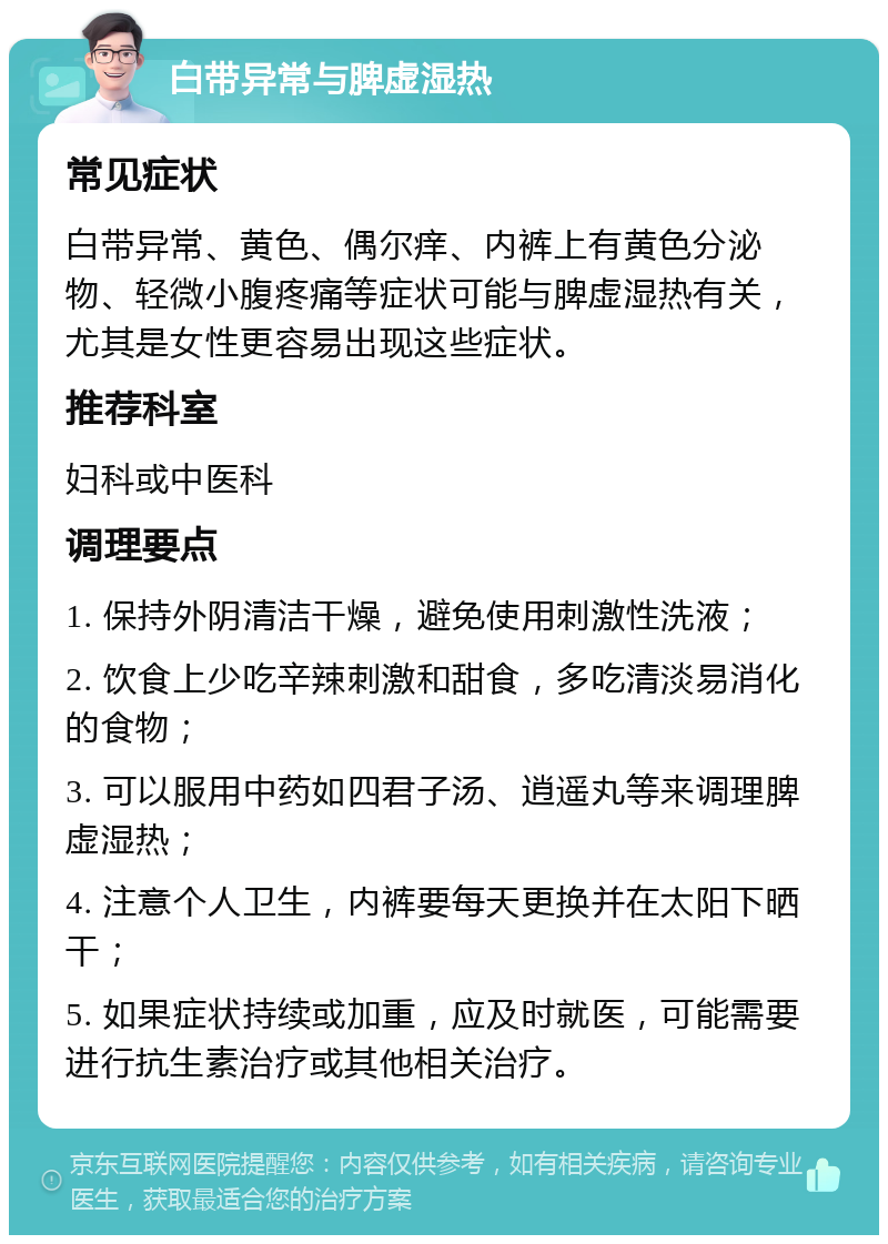 白带异常与脾虚湿热 常见症状 白带异常、黄色、偶尔痒、内裤上有黄色分泌物、轻微小腹疼痛等症状可能与脾虚湿热有关，尤其是女性更容易出现这些症状。 推荐科室 妇科或中医科 调理要点 1. 保持外阴清洁干燥，避免使用刺激性洗液； 2. 饮食上少吃辛辣刺激和甜食，多吃清淡易消化的食物； 3. 可以服用中药如四君子汤、逍遥丸等来调理脾虚湿热； 4. 注意个人卫生，内裤要每天更换并在太阳下晒干； 5. 如果症状持续或加重，应及时就医，可能需要进行抗生素治疗或其他相关治疗。