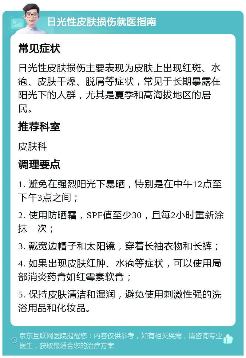 日光性皮肤损伤就医指南 常见症状 日光性皮肤损伤主要表现为皮肤上出现红斑、水疱、皮肤干燥、脱屑等症状，常见于长期暴露在阳光下的人群，尤其是夏季和高海拔地区的居民。 推荐科室 皮肤科 调理要点 1. 避免在强烈阳光下暴晒，特别是在中午12点至下午3点之间； 2. 使用防晒霜，SPF值至少30，且每2小时重新涂抹一次； 3. 戴宽边帽子和太阳镜，穿着长袖衣物和长裤； 4. 如果出现皮肤红肿、水疱等症状，可以使用局部消炎药膏如红霉素软膏； 5. 保持皮肤清洁和湿润，避免使用刺激性强的洗浴用品和化妆品。