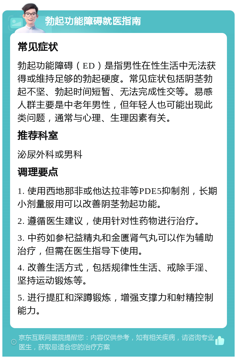 勃起功能障碍就医指南 常见症状 勃起功能障碍（ED）是指男性在性生活中无法获得或维持足够的勃起硬度。常见症状包括阴茎勃起不坚、勃起时间短暂、无法完成性交等。易感人群主要是中老年男性，但年轻人也可能出现此类问题，通常与心理、生理因素有关。 推荐科室 泌尿外科或男科 调理要点 1. 使用西地那非或他达拉非等PDE5抑制剂，长期小剂量服用可以改善阴茎勃起功能。 2. 遵循医生建议，使用针对性药物进行治疗。 3. 中药如参杞益精丸和金匮肾气丸可以作为辅助治疗，但需在医生指导下使用。 4. 改善生活方式，包括规律性生活、戒除手淫、坚持运动锻炼等。 5. 进行提肛和深蹲锻炼，增强支撑力和射精控制能力。