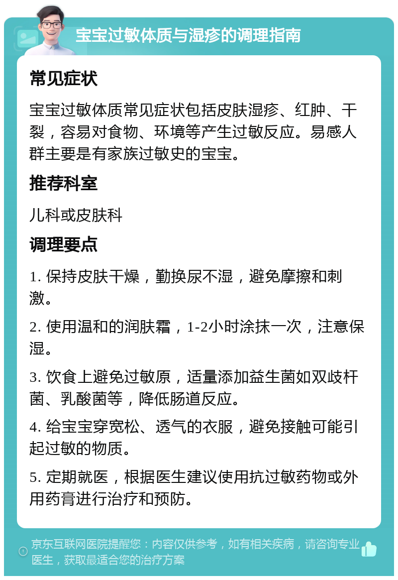 宝宝过敏体质与湿疹的调理指南 常见症状 宝宝过敏体质常见症状包括皮肤湿疹、红肿、干裂，容易对食物、环境等产生过敏反应。易感人群主要是有家族过敏史的宝宝。 推荐科室 儿科或皮肤科 调理要点 1. 保持皮肤干燥，勤换尿不湿，避免摩擦和刺激。 2. 使用温和的润肤霜，1-2小时涂抹一次，注意保湿。 3. 饮食上避免过敏原，适量添加益生菌如双歧杆菌、乳酸菌等，降低肠道反应。 4. 给宝宝穿宽松、透气的衣服，避免接触可能引起过敏的物质。 5. 定期就医，根据医生建议使用抗过敏药物或外用药膏进行治疗和预防。