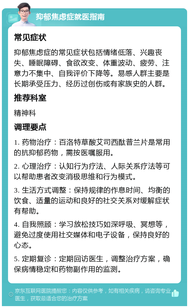 抑郁焦虑症就医指南 常见症状 抑郁焦虑症的常见症状包括情绪低落、兴趣丧失、睡眠障碍、食欲改变、体重波动、疲劳、注意力不集中、自我评价下降等。易感人群主要是长期承受压力、经历过创伤或有家族史的人群。 推荐科室 精神科 调理要点 1. 药物治疗：百洛特草酸艾司西酞普兰片是常用的抗抑郁药物，需按医嘱服用。 2. 心理治疗：认知行为疗法、人际关系疗法等可以帮助患者改变消极思维和行为模式。 3. 生活方式调整：保持规律的作息时间、均衡的饮食、适量的运动和良好的社交关系对缓解症状有帮助。 4. 自我照顾：学习放松技巧如深呼吸、冥想等，避免过度使用社交媒体和电子设备，保持良好的心态。 5. 定期复诊：定期回访医生，调整治疗方案，确保病情稳定和药物副作用的监测。