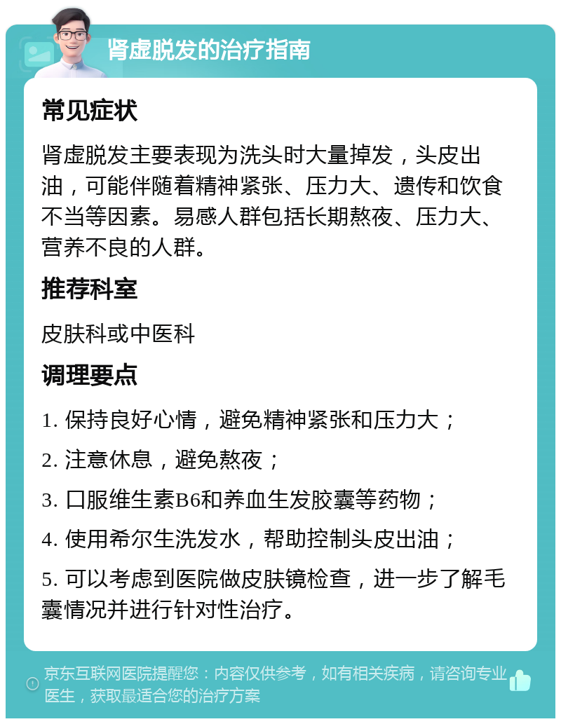 肾虚脱发的治疗指南 常见症状 肾虚脱发主要表现为洗头时大量掉发，头皮出油，可能伴随着精神紧张、压力大、遗传和饮食不当等因素。易感人群包括长期熬夜、压力大、营养不良的人群。 推荐科室 皮肤科或中医科 调理要点 1. 保持良好心情，避免精神紧张和压力大； 2. 注意休息，避免熬夜； 3. 口服维生素B6和养血生发胶囊等药物； 4. 使用希尔生洗发水，帮助控制头皮出油； 5. 可以考虑到医院做皮肤镜检查，进一步了解毛囊情况并进行针对性治疗。