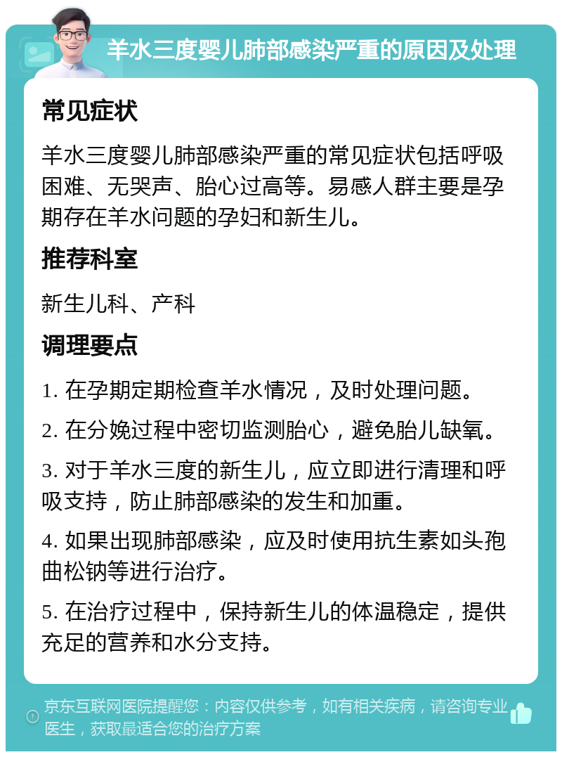 羊水三度婴儿肺部感染严重的原因及处理 常见症状 羊水三度婴儿肺部感染严重的常见症状包括呼吸困难、无哭声、胎心过高等。易感人群主要是孕期存在羊水问题的孕妇和新生儿。 推荐科室 新生儿科、产科 调理要点 1. 在孕期定期检查羊水情况，及时处理问题。 2. 在分娩过程中密切监测胎心，避免胎儿缺氧。 3. 对于羊水三度的新生儿，应立即进行清理和呼吸支持，防止肺部感染的发生和加重。 4. 如果出现肺部感染，应及时使用抗生素如头孢曲松钠等进行治疗。 5. 在治疗过程中，保持新生儿的体温稳定，提供充足的营养和水分支持。