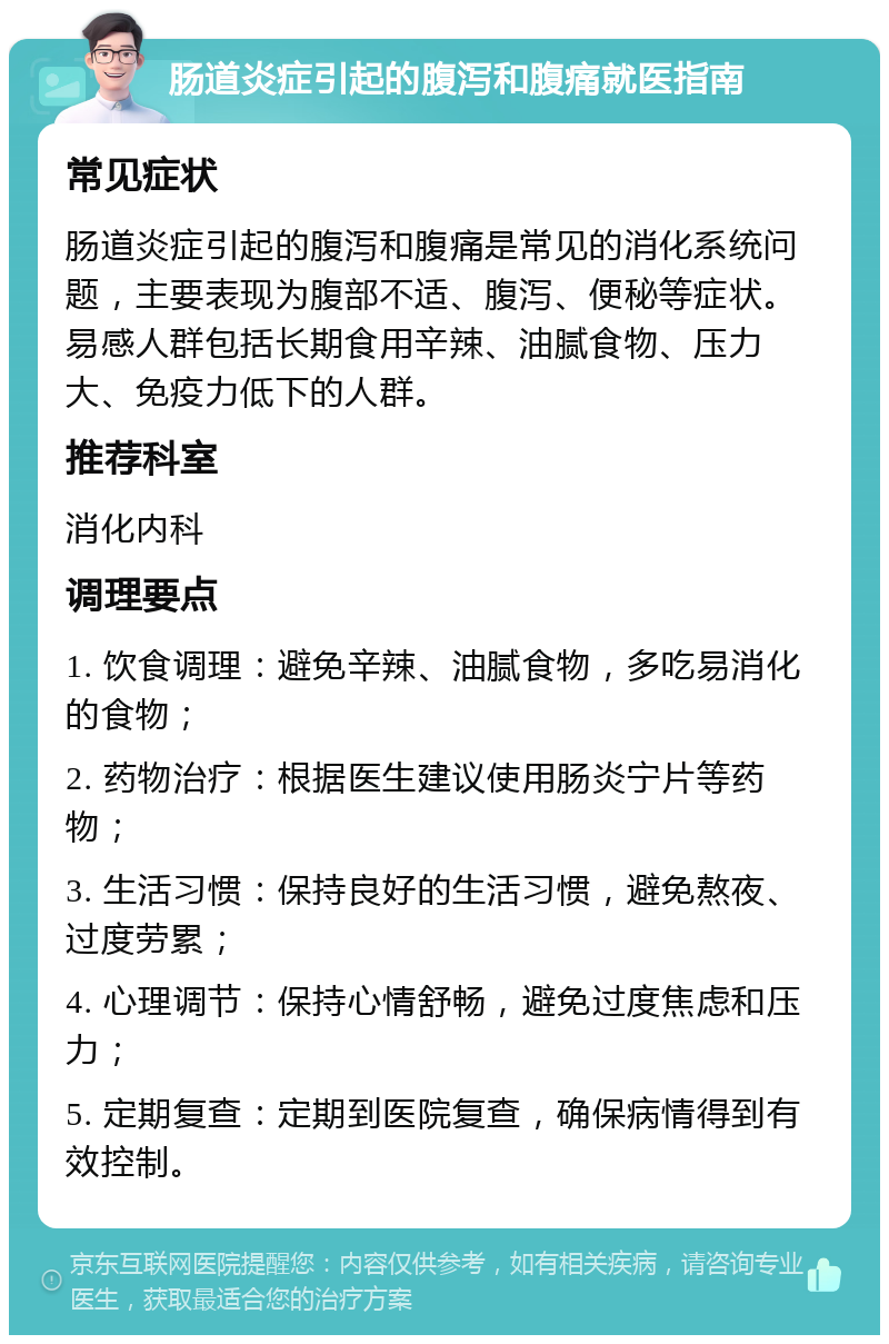 肠道炎症引起的腹泻和腹痛就医指南 常见症状 肠道炎症引起的腹泻和腹痛是常见的消化系统问题，主要表现为腹部不适、腹泻、便秘等症状。易感人群包括长期食用辛辣、油腻食物、压力大、免疫力低下的人群。 推荐科室 消化内科 调理要点 1. 饮食调理：避免辛辣、油腻食物，多吃易消化的食物； 2. 药物治疗：根据医生建议使用肠炎宁片等药物； 3. 生活习惯：保持良好的生活习惯，避免熬夜、过度劳累； 4. 心理调节：保持心情舒畅，避免过度焦虑和压力； 5. 定期复查：定期到医院复查，确保病情得到有效控制。