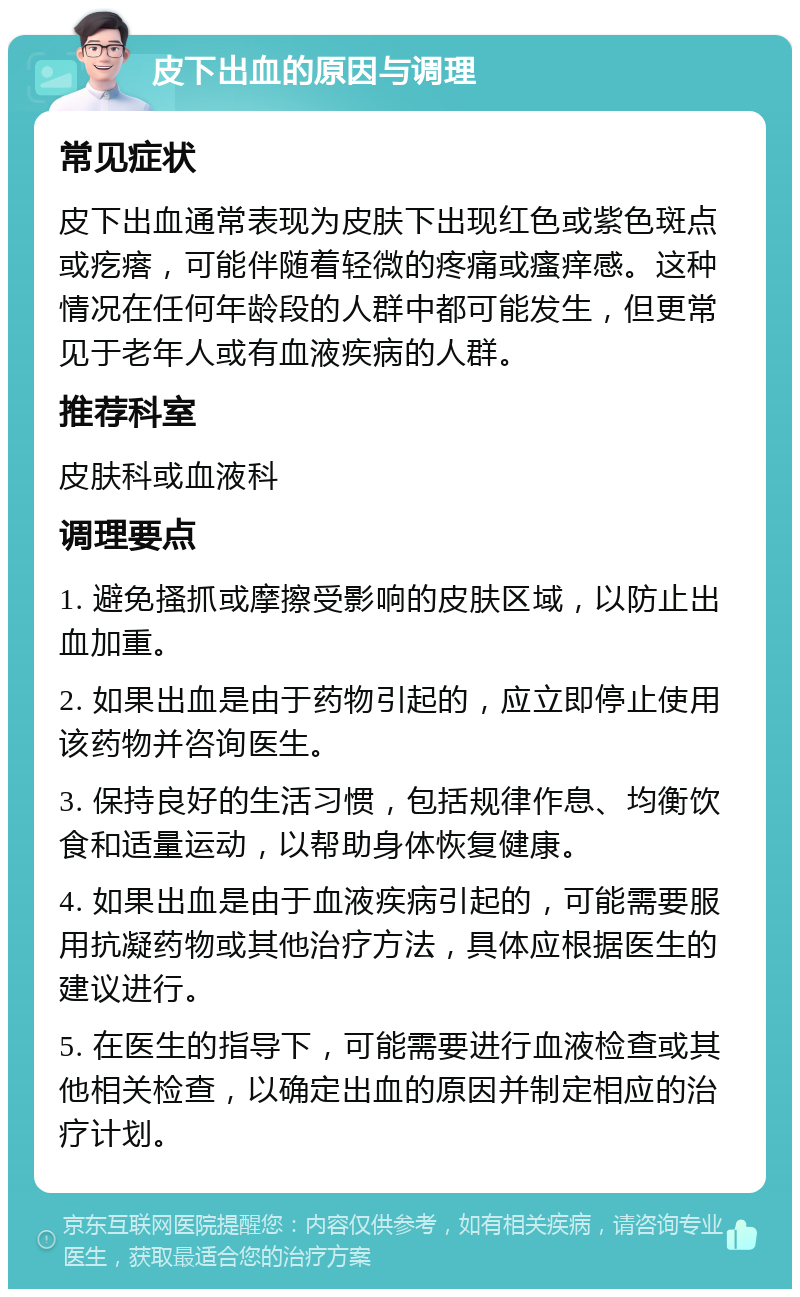 皮下出血的原因与调理 常见症状 皮下出血通常表现为皮肤下出现红色或紫色斑点或疙瘩，可能伴随着轻微的疼痛或瘙痒感。这种情况在任何年龄段的人群中都可能发生，但更常见于老年人或有血液疾病的人群。 推荐科室 皮肤科或血液科 调理要点 1. 避免搔抓或摩擦受影响的皮肤区域，以防止出血加重。 2. 如果出血是由于药物引起的，应立即停止使用该药物并咨询医生。 3. 保持良好的生活习惯，包括规律作息、均衡饮食和适量运动，以帮助身体恢复健康。 4. 如果出血是由于血液疾病引起的，可能需要服用抗凝药物或其他治疗方法，具体应根据医生的建议进行。 5. 在医生的指导下，可能需要进行血液检查或其他相关检查，以确定出血的原因并制定相应的治疗计划。