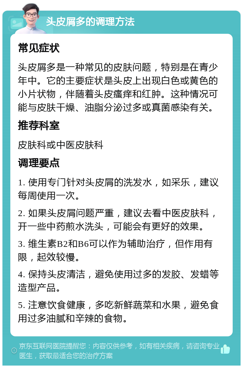 头皮屑多的调理方法 常见症状 头皮屑多是一种常见的皮肤问题，特别是在青少年中。它的主要症状是头皮上出现白色或黄色的小片状物，伴随着头皮瘙痒和红肿。这种情况可能与皮肤干燥、油脂分泌过多或真菌感染有关。 推荐科室 皮肤科或中医皮肤科 调理要点 1. 使用专门针对头皮屑的洗发水，如采乐，建议每周使用一次。 2. 如果头皮屑问题严重，建议去看中医皮肤科，开一些中药煎水洗头，可能会有更好的效果。 3. 维生素B2和B6可以作为辅助治疗，但作用有限，起效较慢。 4. 保持头皮清洁，避免使用过多的发胶、发蜡等造型产品。 5. 注意饮食健康，多吃新鲜蔬菜和水果，避免食用过多油腻和辛辣的食物。