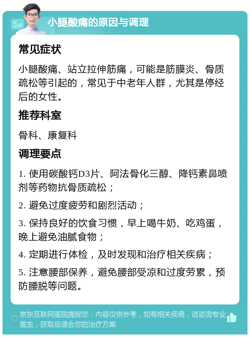 小腿酸痛的原因与调理 常见症状 小腿酸痛、站立拉伸筋痛，可能是筋膜炎、骨质疏松等引起的，常见于中老年人群，尤其是停经后的女性。 推荐科室 骨科、康复科 调理要点 1. 使用碳酸钙D3片、阿法骨化三醇、降钙素鼻喷剂等药物抗骨质疏松； 2. 避免过度疲劳和剧烈活动； 3. 保持良好的饮食习惯，早上喝牛奶、吃鸡蛋，晚上避免油腻食物； 4. 定期进行体检，及时发现和治疗相关疾病； 5. 注意腰部保养，避免腰部受凉和过度劳累，预防腰脱等问题。