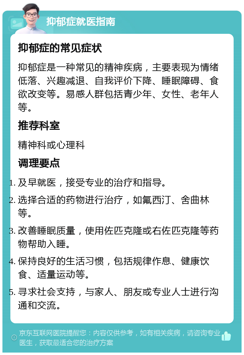 抑郁症就医指南 抑郁症的常见症状 抑郁症是一种常见的精神疾病，主要表现为情绪低落、兴趣减退、自我评价下降、睡眠障碍、食欲改变等。易感人群包括青少年、女性、老年人等。 推荐科室 精神科或心理科 调理要点 及早就医，接受专业的治疗和指导。 选择合适的药物进行治疗，如氟西汀、舍曲林等。 改善睡眠质量，使用佐匹克隆或右佐匹克隆等药物帮助入睡。 保持良好的生活习惯，包括规律作息、健康饮食、适量运动等。 寻求社会支持，与家人、朋友或专业人士进行沟通和交流。