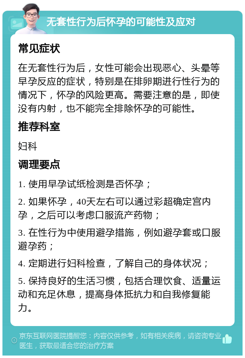 无套性行为后怀孕的可能性及应对 常见症状 在无套性行为后，女性可能会出现恶心、头晕等早孕反应的症状，特别是在排卵期进行性行为的情况下，怀孕的风险更高。需要注意的是，即使没有内射，也不能完全排除怀孕的可能性。 推荐科室 妇科 调理要点 1. 使用早孕试纸检测是否怀孕； 2. 如果怀孕，40天左右可以通过彩超确定宫内孕，之后可以考虑口服流产药物； 3. 在性行为中使用避孕措施，例如避孕套或口服避孕药； 4. 定期进行妇科检查，了解自己的身体状况； 5. 保持良好的生活习惯，包括合理饮食、适量运动和充足休息，提高身体抵抗力和自我修复能力。