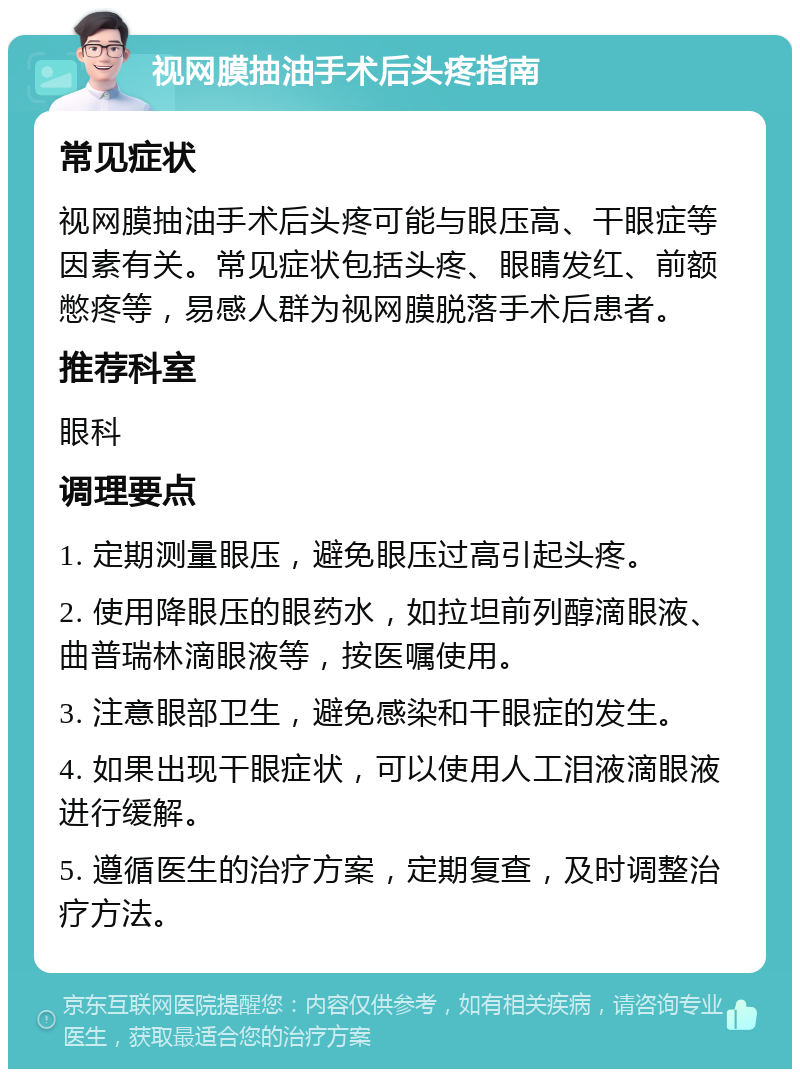 视网膜抽油手术后头疼指南 常见症状 视网膜抽油手术后头疼可能与眼压高、干眼症等因素有关。常见症状包括头疼、眼睛发红、前额憋疼等，易感人群为视网膜脱落手术后患者。 推荐科室 眼科 调理要点 1. 定期测量眼压，避免眼压过高引起头疼。 2. 使用降眼压的眼药水，如拉坦前列醇滴眼液、曲普瑞林滴眼液等，按医嘱使用。 3. 注意眼部卫生，避免感染和干眼症的发生。 4. 如果出现干眼症状，可以使用人工泪液滴眼液进行缓解。 5. 遵循医生的治疗方案，定期复查，及时调整治疗方法。