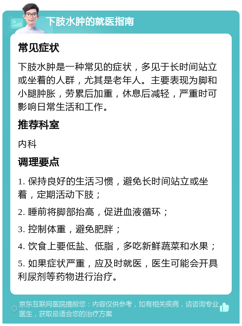 下肢水肿的就医指南 常见症状 下肢水肿是一种常见的症状，多见于长时间站立或坐着的人群，尤其是老年人。主要表现为脚和小腿肿胀，劳累后加重，休息后减轻，严重时可影响日常生活和工作。 推荐科室 内科 调理要点 1. 保持良好的生活习惯，避免长时间站立或坐着，定期活动下肢； 2. 睡前将脚部抬高，促进血液循环； 3. 控制体重，避免肥胖； 4. 饮食上要低盐、低脂，多吃新鲜蔬菜和水果； 5. 如果症状严重，应及时就医，医生可能会开具利尿剂等药物进行治疗。