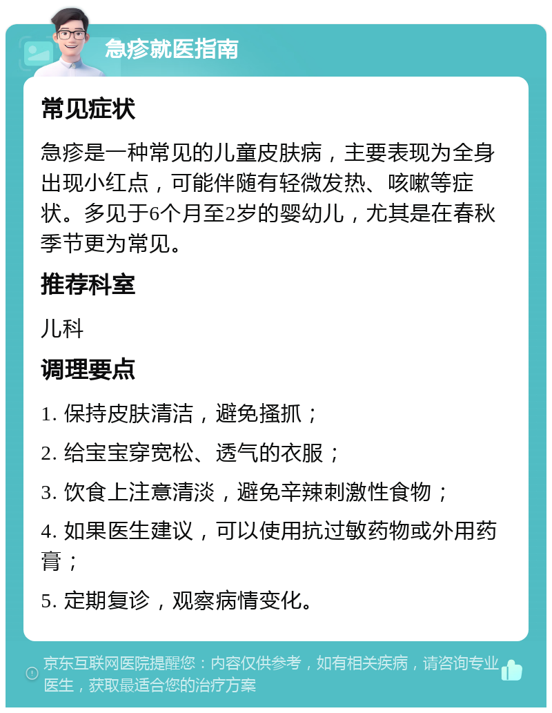 急疹就医指南 常见症状 急疹是一种常见的儿童皮肤病，主要表现为全身出现小红点，可能伴随有轻微发热、咳嗽等症状。多见于6个月至2岁的婴幼儿，尤其是在春秋季节更为常见。 推荐科室 儿科 调理要点 1. 保持皮肤清洁，避免搔抓； 2. 给宝宝穿宽松、透气的衣服； 3. 饮食上注意清淡，避免辛辣刺激性食物； 4. 如果医生建议，可以使用抗过敏药物或外用药膏； 5. 定期复诊，观察病情变化。