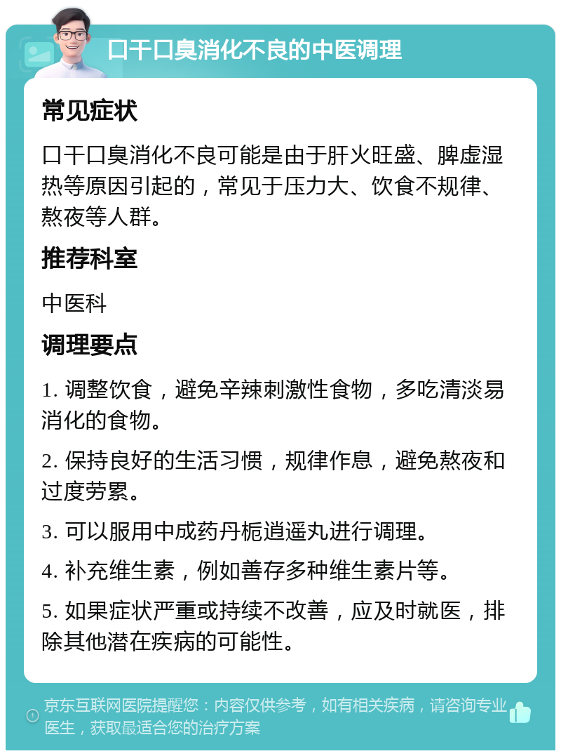 口干口臭消化不良的中医调理 常见症状 口干口臭消化不良可能是由于肝火旺盛、脾虚湿热等原因引起的，常见于压力大、饮食不规律、熬夜等人群。 推荐科室 中医科 调理要点 1. 调整饮食，避免辛辣刺激性食物，多吃清淡易消化的食物。 2. 保持良好的生活习惯，规律作息，避免熬夜和过度劳累。 3. 可以服用中成药丹栀逍遥丸进行调理。 4. 补充维生素，例如善存多种维生素片等。 5. 如果症状严重或持续不改善，应及时就医，排除其他潜在疾病的可能性。