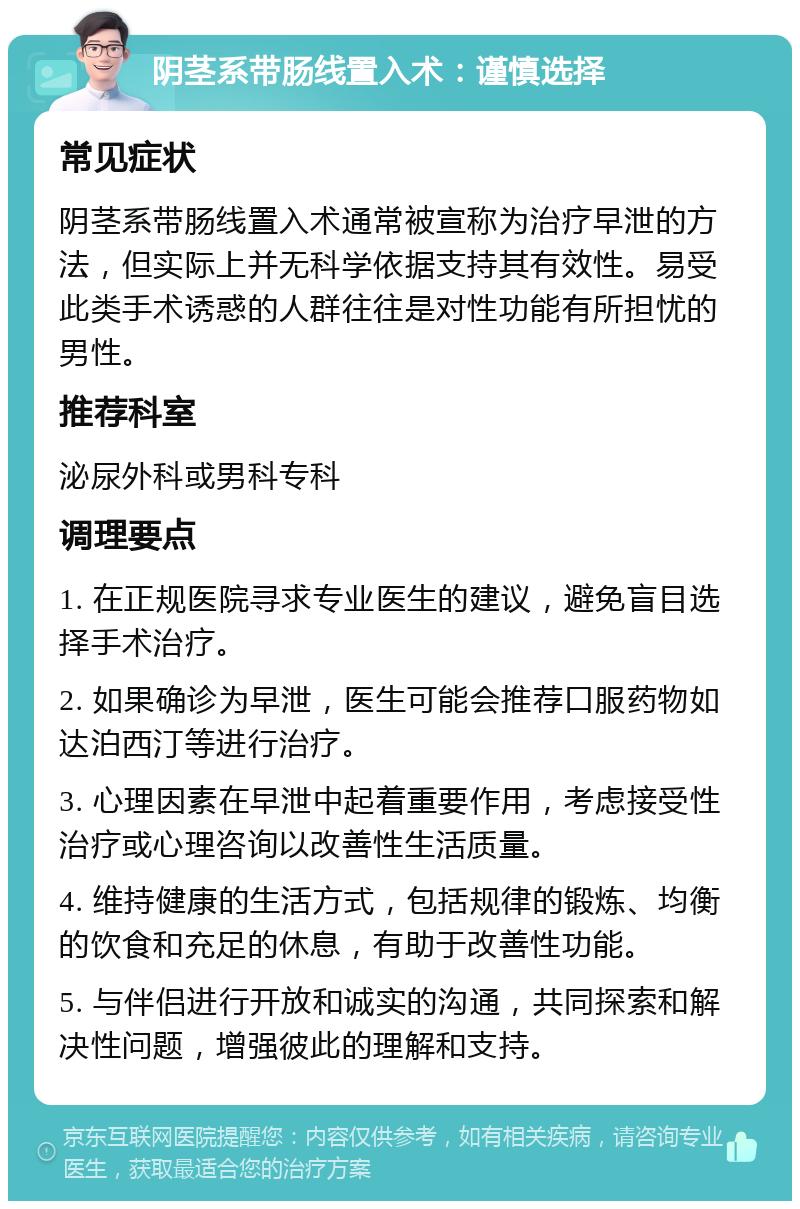 阴茎系带肠线置入术：谨慎选择 常见症状 阴茎系带肠线置入术通常被宣称为治疗早泄的方法，但实际上并无科学依据支持其有效性。易受此类手术诱惑的人群往往是对性功能有所担忧的男性。 推荐科室 泌尿外科或男科专科 调理要点 1. 在正规医院寻求专业医生的建议，避免盲目选择手术治疗。 2. 如果确诊为早泄，医生可能会推荐口服药物如达泊西汀等进行治疗。 3. 心理因素在早泄中起着重要作用，考虑接受性治疗或心理咨询以改善性生活质量。 4. 维持健康的生活方式，包括规律的锻炼、均衡的饮食和充足的休息，有助于改善性功能。 5. 与伴侣进行开放和诚实的沟通，共同探索和解决性问题，增强彼此的理解和支持。