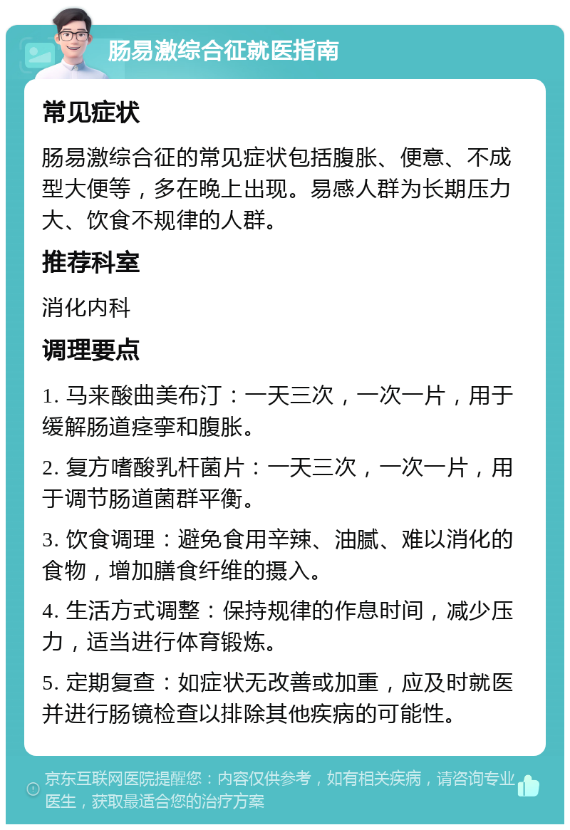 肠易激综合征就医指南 常见症状 肠易激综合征的常见症状包括腹胀、便意、不成型大便等，多在晚上出现。易感人群为长期压力大、饮食不规律的人群。 推荐科室 消化内科 调理要点 1. 马来酸曲美布汀：一天三次，一次一片，用于缓解肠道痉挛和腹胀。 2. 复方嗜酸乳杆菌片：一天三次，一次一片，用于调节肠道菌群平衡。 3. 饮食调理：避免食用辛辣、油腻、难以消化的食物，增加膳食纤维的摄入。 4. 生活方式调整：保持规律的作息时间，减少压力，适当进行体育锻炼。 5. 定期复查：如症状无改善或加重，应及时就医并进行肠镜检查以排除其他疾病的可能性。