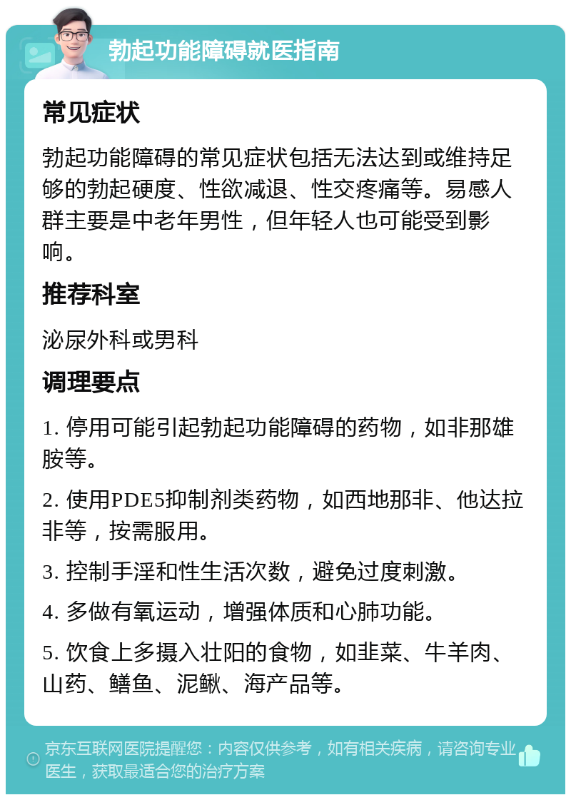 勃起功能障碍就医指南 常见症状 勃起功能障碍的常见症状包括无法达到或维持足够的勃起硬度、性欲减退、性交疼痛等。易感人群主要是中老年男性，但年轻人也可能受到影响。 推荐科室 泌尿外科或男科 调理要点 1. 停用可能引起勃起功能障碍的药物，如非那雄胺等。 2. 使用PDE5抑制剂类药物，如西地那非、他达拉非等，按需服用。 3. 控制手淫和性生活次数，避免过度刺激。 4. 多做有氧运动，增强体质和心肺功能。 5. 饮食上多摄入壮阳的食物，如韭菜、牛羊肉、山药、鳝鱼、泥鳅、海产品等。