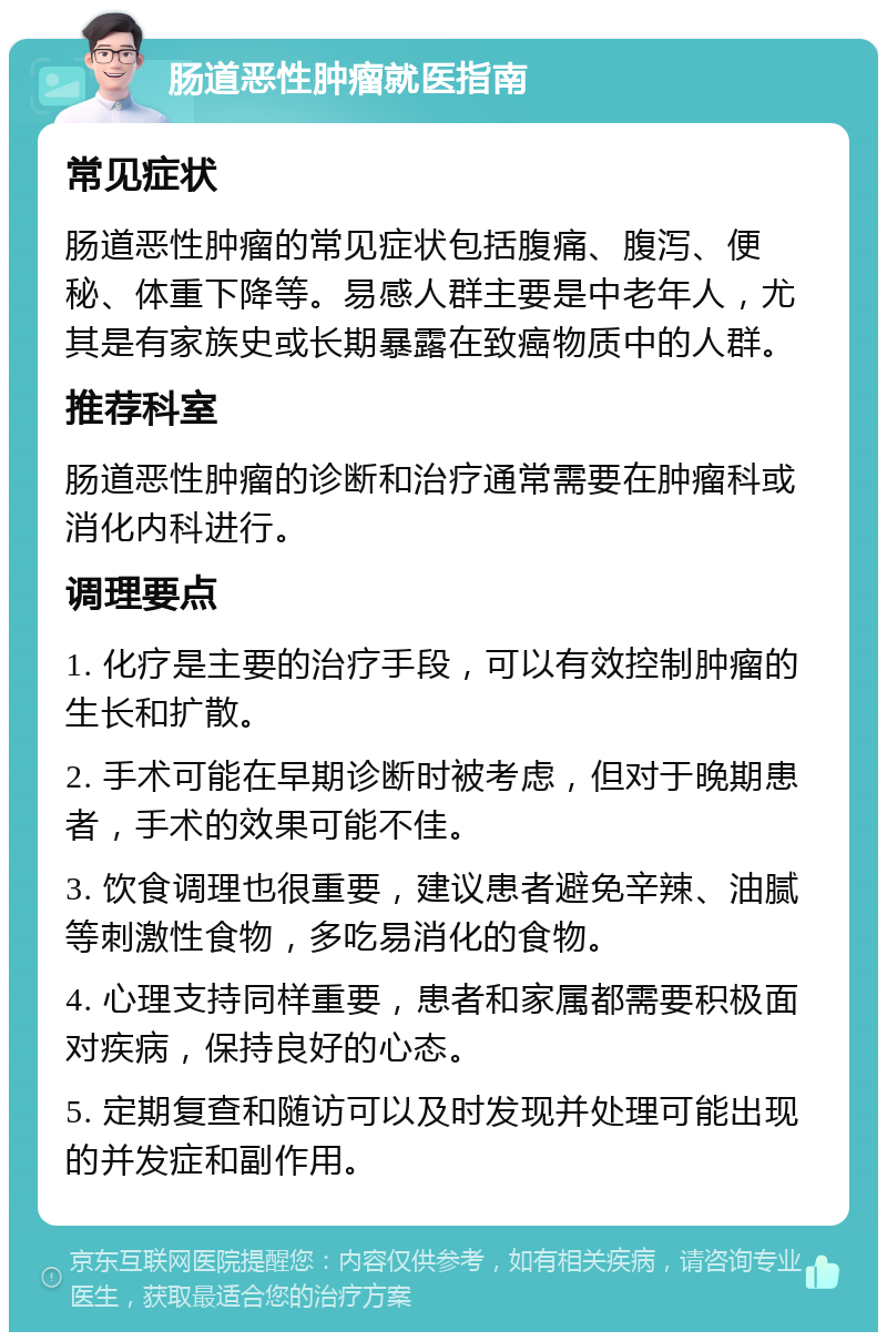 肠道恶性肿瘤就医指南 常见症状 肠道恶性肿瘤的常见症状包括腹痛、腹泻、便秘、体重下降等。易感人群主要是中老年人，尤其是有家族史或长期暴露在致癌物质中的人群。 推荐科室 肠道恶性肿瘤的诊断和治疗通常需要在肿瘤科或消化内科进行。 调理要点 1. 化疗是主要的治疗手段，可以有效控制肿瘤的生长和扩散。 2. 手术可能在早期诊断时被考虑，但对于晚期患者，手术的效果可能不佳。 3. 饮食调理也很重要，建议患者避免辛辣、油腻等刺激性食物，多吃易消化的食物。 4. 心理支持同样重要，患者和家属都需要积极面对疾病，保持良好的心态。 5. 定期复查和随访可以及时发现并处理可能出现的并发症和副作用。