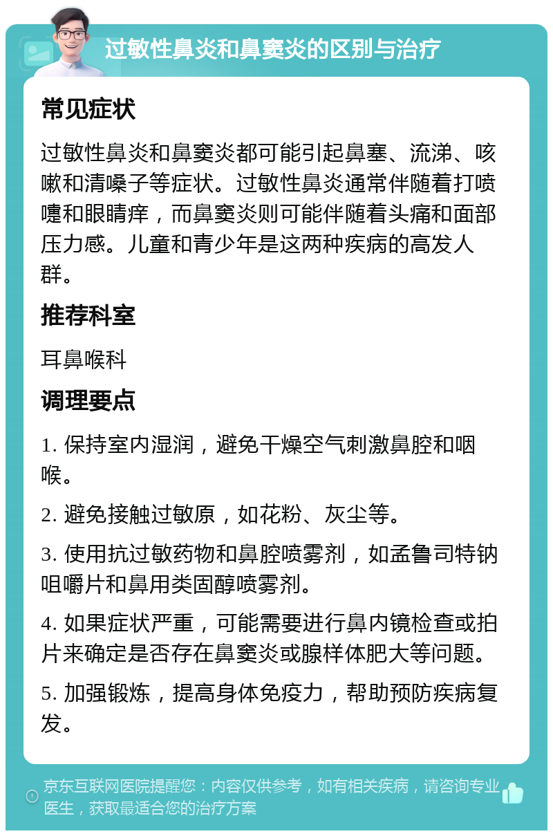 过敏性鼻炎和鼻窦炎的区别与治疗 常见症状 过敏性鼻炎和鼻窦炎都可能引起鼻塞、流涕、咳嗽和清嗓子等症状。过敏性鼻炎通常伴随着打喷嚏和眼睛痒，而鼻窦炎则可能伴随着头痛和面部压力感。儿童和青少年是这两种疾病的高发人群。 推荐科室 耳鼻喉科 调理要点 1. 保持室内湿润，避免干燥空气刺激鼻腔和咽喉。 2. 避免接触过敏原，如花粉、灰尘等。 3. 使用抗过敏药物和鼻腔喷雾剂，如孟鲁司特钠咀嚼片和鼻用类固醇喷雾剂。 4. 如果症状严重，可能需要进行鼻内镜检查或拍片来确定是否存在鼻窦炎或腺样体肥大等问题。 5. 加强锻炼，提高身体免疫力，帮助预防疾病复发。