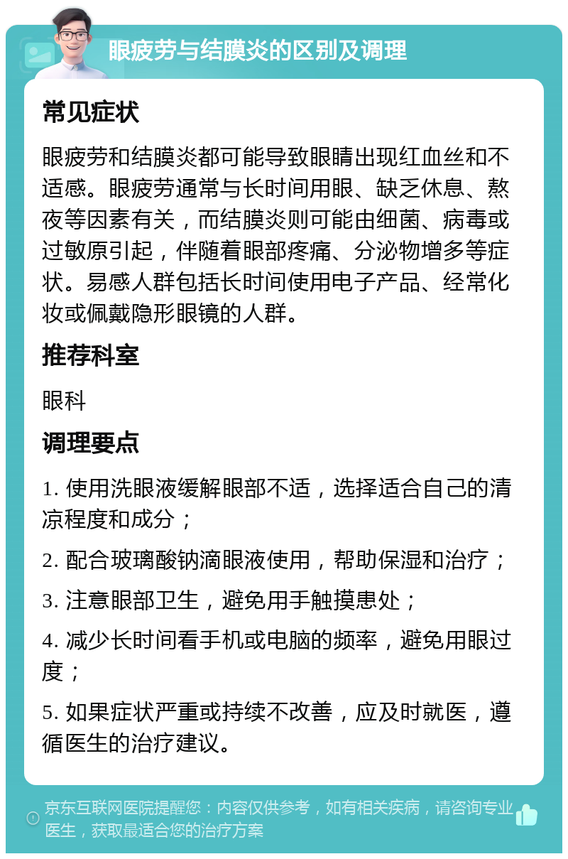 眼疲劳与结膜炎的区别及调理 常见症状 眼疲劳和结膜炎都可能导致眼睛出现红血丝和不适感。眼疲劳通常与长时间用眼、缺乏休息、熬夜等因素有关，而结膜炎则可能由细菌、病毒或过敏原引起，伴随着眼部疼痛、分泌物增多等症状。易感人群包括长时间使用电子产品、经常化妆或佩戴隐形眼镜的人群。 推荐科室 眼科 调理要点 1. 使用洗眼液缓解眼部不适，选择适合自己的清凉程度和成分； 2. 配合玻璃酸钠滴眼液使用，帮助保湿和治疗； 3. 注意眼部卫生，避免用手触摸患处； 4. 减少长时间看手机或电脑的频率，避免用眼过度； 5. 如果症状严重或持续不改善，应及时就医，遵循医生的治疗建议。