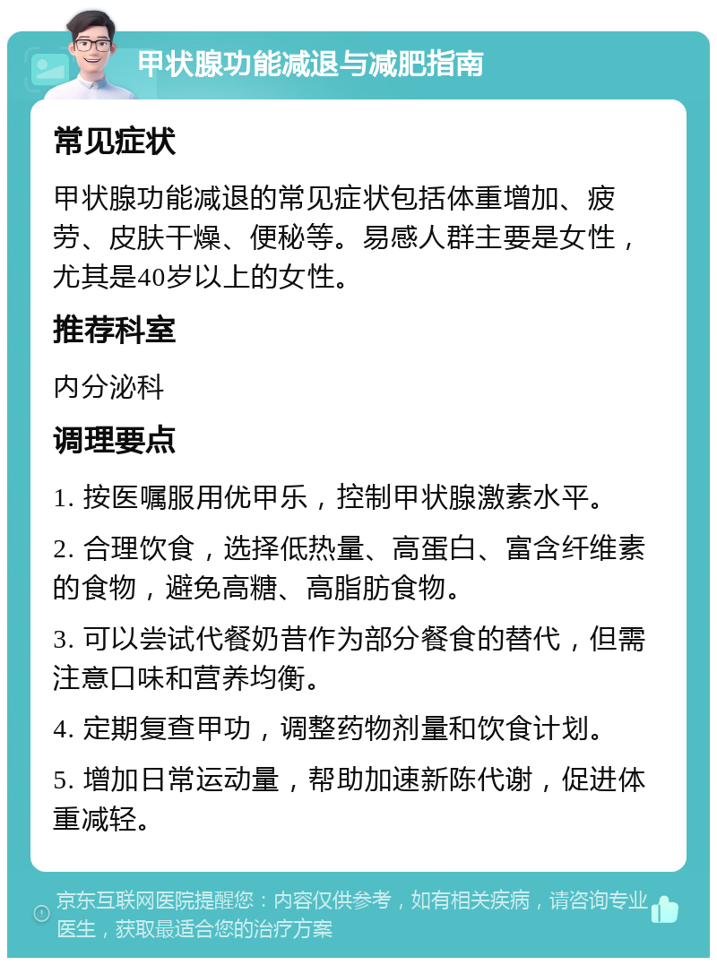 甲状腺功能减退与减肥指南 常见症状 甲状腺功能减退的常见症状包括体重增加、疲劳、皮肤干燥、便秘等。易感人群主要是女性，尤其是40岁以上的女性。 推荐科室 内分泌科 调理要点 1. 按医嘱服用优甲乐，控制甲状腺激素水平。 2. 合理饮食，选择低热量、高蛋白、富含纤维素的食物，避免高糖、高脂肪食物。 3. 可以尝试代餐奶昔作为部分餐食的替代，但需注意口味和营养均衡。 4. 定期复查甲功，调整药物剂量和饮食计划。 5. 增加日常运动量，帮助加速新陈代谢，促进体重减轻。