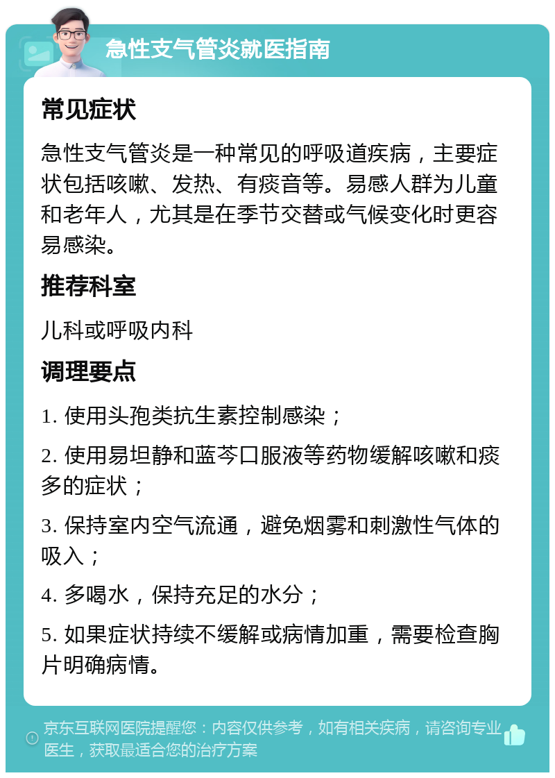 急性支气管炎就医指南 常见症状 急性支气管炎是一种常见的呼吸道疾病，主要症状包括咳嗽、发热、有痰音等。易感人群为儿童和老年人，尤其是在季节交替或气候变化时更容易感染。 推荐科室 儿科或呼吸内科 调理要点 1. 使用头孢类抗生素控制感染； 2. 使用易坦静和蓝芩口服液等药物缓解咳嗽和痰多的症状； 3. 保持室内空气流通，避免烟雾和刺激性气体的吸入； 4. 多喝水，保持充足的水分； 5. 如果症状持续不缓解或病情加重，需要检查胸片明确病情。