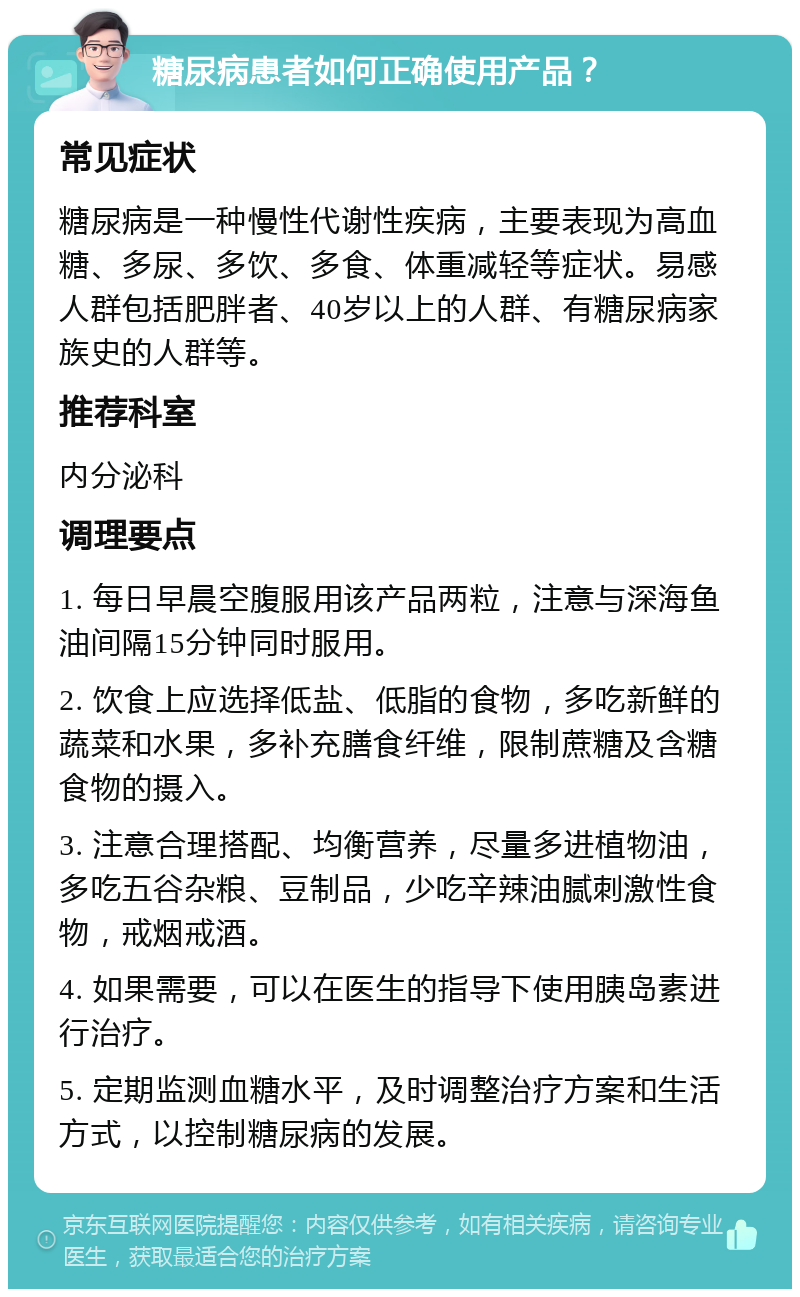 糖尿病患者如何正确使用产品？ 常见症状 糖尿病是一种慢性代谢性疾病，主要表现为高血糖、多尿、多饮、多食、体重减轻等症状。易感人群包括肥胖者、40岁以上的人群、有糖尿病家族史的人群等。 推荐科室 内分泌科 调理要点 1. 每日早晨空腹服用该产品两粒，注意与深海鱼油间隔15分钟同时服用。 2. 饮食上应选择低盐、低脂的食物，多吃新鲜的蔬菜和水果，多补充膳食纤维，限制蔗糖及含糖食物的摄入。 3. 注意合理搭配、均衡营养，尽量多进植物油，多吃五谷杂粮、豆制品，少吃辛辣油腻刺激性食物，戒烟戒酒。 4. 如果需要，可以在医生的指导下使用胰岛素进行治疗。 5. 定期监测血糖水平，及时调整治疗方案和生活方式，以控制糖尿病的发展。