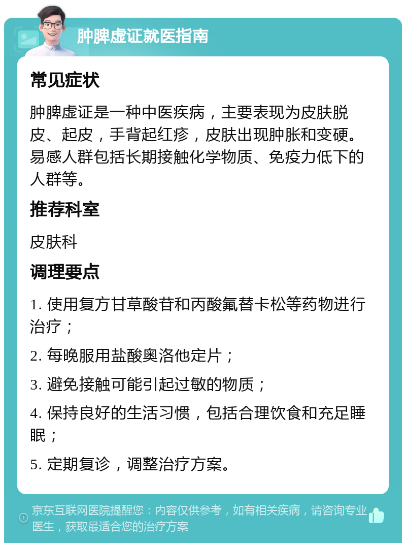 肿脾虚证就医指南 常见症状 肿脾虚证是一种中医疾病，主要表现为皮肤脱皮、起皮，手背起红疹，皮肤出现肿胀和变硬。易感人群包括长期接触化学物质、免疫力低下的人群等。 推荐科室 皮肤科 调理要点 1. 使用复方甘草酸苷和丙酸氟替卡松等药物进行治疗； 2. 每晚服用盐酸奥洛他定片； 3. 避免接触可能引起过敏的物质； 4. 保持良好的生活习惯，包括合理饮食和充足睡眠； 5. 定期复诊，调整治疗方案。