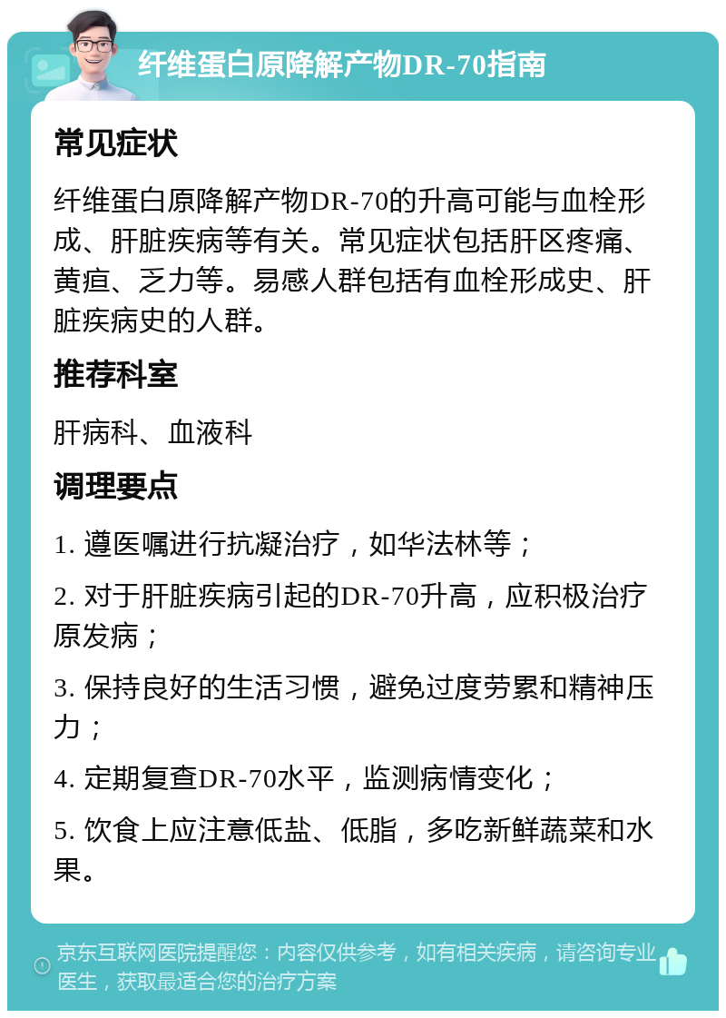 纤维蛋白原降解产物DR-70指南 常见症状 纤维蛋白原降解产物DR-70的升高可能与血栓形成、肝脏疾病等有关。常见症状包括肝区疼痛、黄疸、乏力等。易感人群包括有血栓形成史、肝脏疾病史的人群。 推荐科室 肝病科、血液科 调理要点 1. 遵医嘱进行抗凝治疗，如华法林等； 2. 对于肝脏疾病引起的DR-70升高，应积极治疗原发病； 3. 保持良好的生活习惯，避免过度劳累和精神压力； 4. 定期复查DR-70水平，监测病情变化； 5. 饮食上应注意低盐、低脂，多吃新鲜蔬菜和水果。