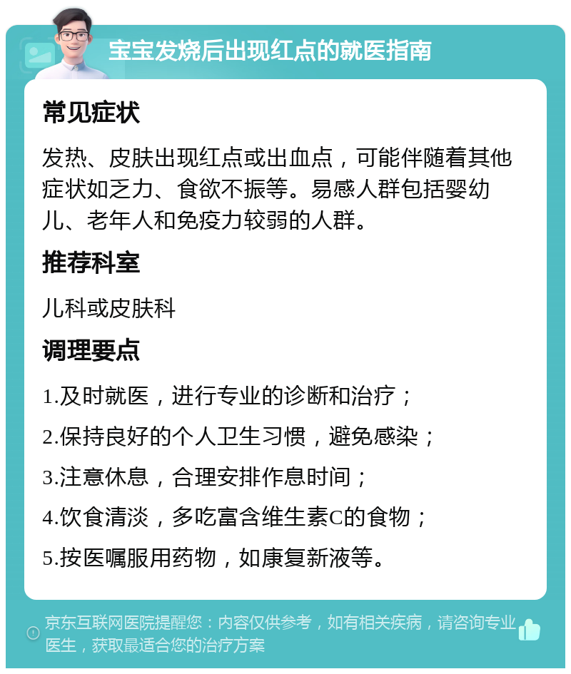 宝宝发烧后出现红点的就医指南 常见症状 发热、皮肤出现红点或出血点，可能伴随着其他症状如乏力、食欲不振等。易感人群包括婴幼儿、老年人和免疫力较弱的人群。 推荐科室 儿科或皮肤科 调理要点 1.及时就医，进行专业的诊断和治疗； 2.保持良好的个人卫生习惯，避免感染； 3.注意休息，合理安排作息时间； 4.饮食清淡，多吃富含维生素C的食物； 5.按医嘱服用药物，如康复新液等。