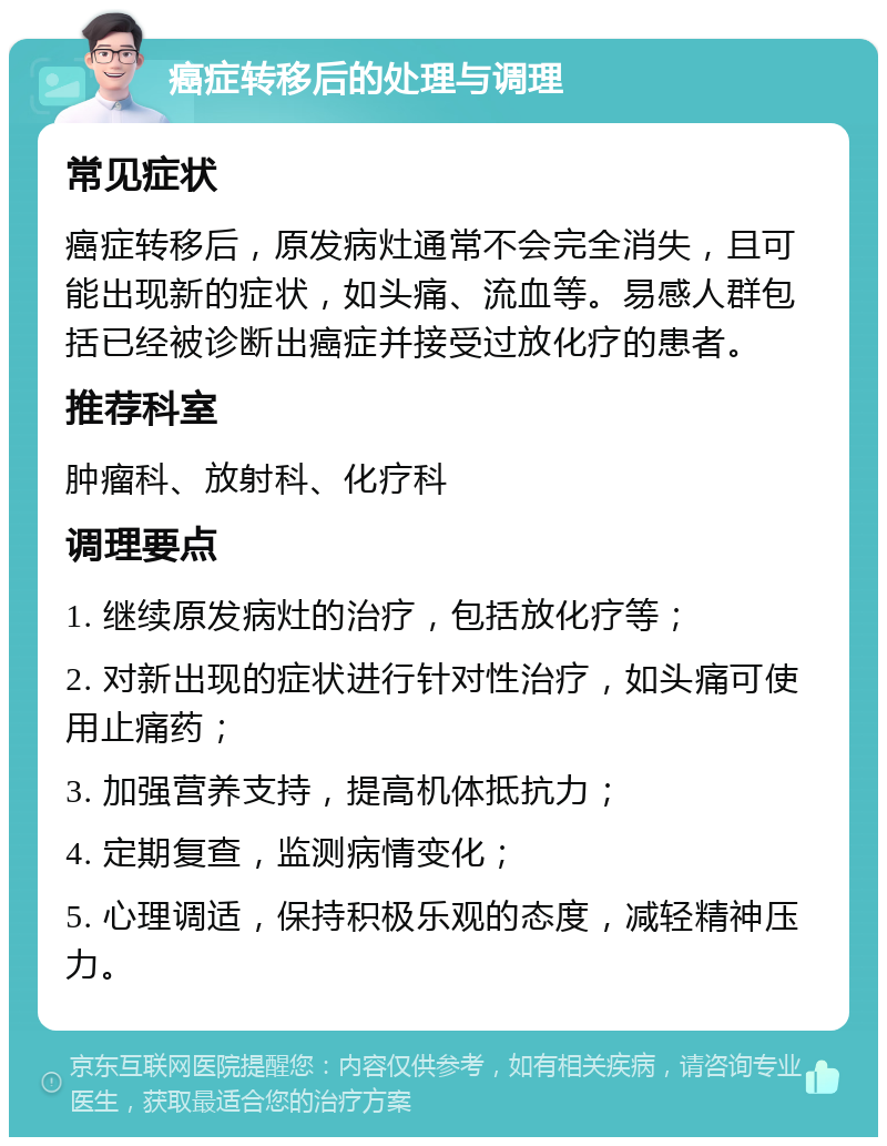 癌症转移后的处理与调理 常见症状 癌症转移后，原发病灶通常不会完全消失，且可能出现新的症状，如头痛、流血等。易感人群包括已经被诊断出癌症并接受过放化疗的患者。 推荐科室 肿瘤科、放射科、化疗科 调理要点 1. 继续原发病灶的治疗，包括放化疗等； 2. 对新出现的症状进行针对性治疗，如头痛可使用止痛药； 3. 加强营养支持，提高机体抵抗力； 4. 定期复查，监测病情变化； 5. 心理调适，保持积极乐观的态度，减轻精神压力。