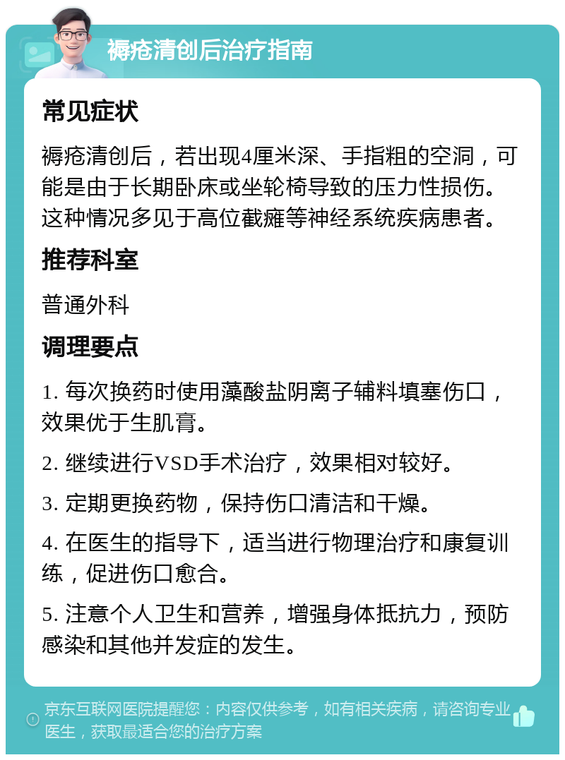 褥疮清创后治疗指南 常见症状 褥疮清创后，若出现4厘米深、手指粗的空洞，可能是由于长期卧床或坐轮椅导致的压力性损伤。这种情况多见于高位截瘫等神经系统疾病患者。 推荐科室 普通外科 调理要点 1. 每次换药时使用藻酸盐阴离子辅料填塞伤口，效果优于生肌膏。 2. 继续进行VSD手术治疗，效果相对较好。 3. 定期更换药物，保持伤口清洁和干燥。 4. 在医生的指导下，适当进行物理治疗和康复训练，促进伤口愈合。 5. 注意个人卫生和营养，增强身体抵抗力，预防感染和其他并发症的发生。