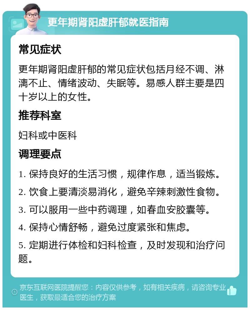 更年期肾阳虚肝郁就医指南 常见症状 更年期肾阳虚肝郁的常见症状包括月经不调、淋漓不止、情绪波动、失眠等。易感人群主要是四十岁以上的女性。 推荐科室 妇科或中医科 调理要点 1. 保持良好的生活习惯，规律作息，适当锻炼。 2. 饮食上要清淡易消化，避免辛辣刺激性食物。 3. 可以服用一些中药调理，如春血安胶囊等。 4. 保持心情舒畅，避免过度紧张和焦虑。 5. 定期进行体检和妇科检查，及时发现和治疗问题。