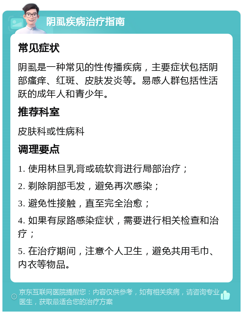 阴虱疾病治疗指南 常见症状 阴虱是一种常见的性传播疾病，主要症状包括阴部瘙痒、红斑、皮肤发炎等。易感人群包括性活跃的成年人和青少年。 推荐科室 皮肤科或性病科 调理要点 1. 使用林旦乳膏或硫软膏进行局部治疗； 2. 剃除阴部毛发，避免再次感染； 3. 避免性接触，直至完全治愈； 4. 如果有尿路感染症状，需要进行相关检查和治疗； 5. 在治疗期间，注意个人卫生，避免共用毛巾、内衣等物品。