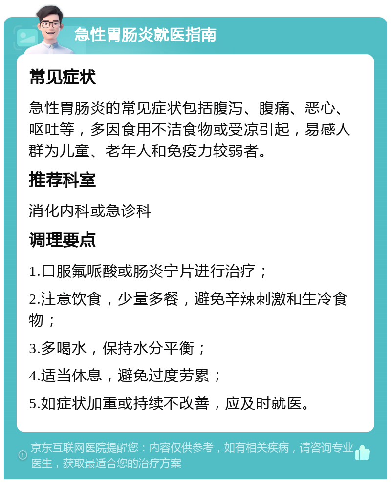 急性胃肠炎就医指南 常见症状 急性胃肠炎的常见症状包括腹泻、腹痛、恶心、呕吐等，多因食用不洁食物或受凉引起，易感人群为儿童、老年人和免疫力较弱者。 推荐科室 消化内科或急诊科 调理要点 1.口服氟哌酸或肠炎宁片进行治疗； 2.注意饮食，少量多餐，避免辛辣刺激和生冷食物； 3.多喝水，保持水分平衡； 4.适当休息，避免过度劳累； 5.如症状加重或持续不改善，应及时就医。