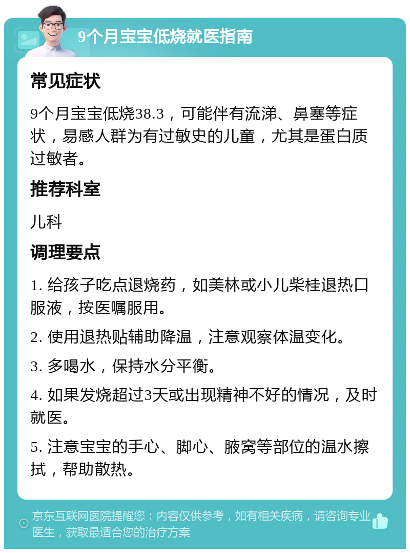 9个月宝宝低烧就医指南 常见症状 9个月宝宝低烧38.3，可能伴有流涕、鼻塞等症状，易感人群为有过敏史的儿童，尤其是蛋白质过敏者。 推荐科室 儿科 调理要点 1. 给孩子吃点退烧药，如美林或小儿柴桂退热口服液，按医嘱服用。 2. 使用退热贴辅助降温，注意观察体温变化。 3. 多喝水，保持水分平衡。 4. 如果发烧超过3天或出现精神不好的情况，及时就医。 5. 注意宝宝的手心、脚心、腋窝等部位的温水擦拭，帮助散热。