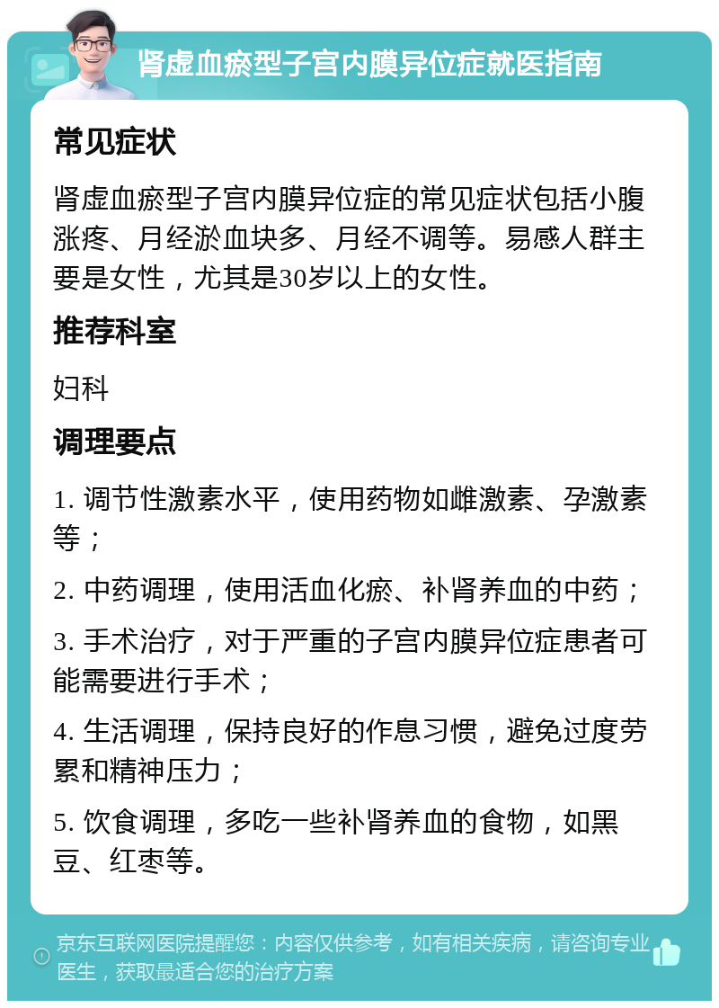 肾虚血瘀型子宫内膜异位症就医指南 常见症状 肾虚血瘀型子宫内膜异位症的常见症状包括小腹涨疼、月经淤血块多、月经不调等。易感人群主要是女性，尤其是30岁以上的女性。 推荐科室 妇科 调理要点 1. 调节性激素水平，使用药物如雌激素、孕激素等； 2. 中药调理，使用活血化瘀、补肾养血的中药； 3. 手术治疗，对于严重的子宫内膜异位症患者可能需要进行手术； 4. 生活调理，保持良好的作息习惯，避免过度劳累和精神压力； 5. 饮食调理，多吃一些补肾养血的食物，如黑豆、红枣等。