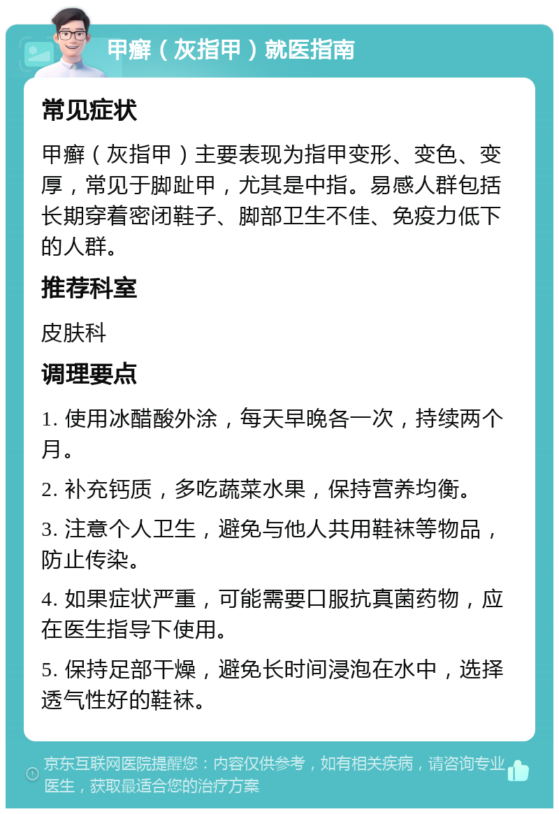 甲癣（灰指甲）就医指南 常见症状 甲癣（灰指甲）主要表现为指甲变形、变色、变厚，常见于脚趾甲，尤其是中指。易感人群包括长期穿着密闭鞋子、脚部卫生不佳、免疫力低下的人群。 推荐科室 皮肤科 调理要点 1. 使用冰醋酸外涂，每天早晚各一次，持续两个月。 2. 补充钙质，多吃蔬菜水果，保持营养均衡。 3. 注意个人卫生，避免与他人共用鞋袜等物品，防止传染。 4. 如果症状严重，可能需要口服抗真菌药物，应在医生指导下使用。 5. 保持足部干燥，避免长时间浸泡在水中，选择透气性好的鞋袜。