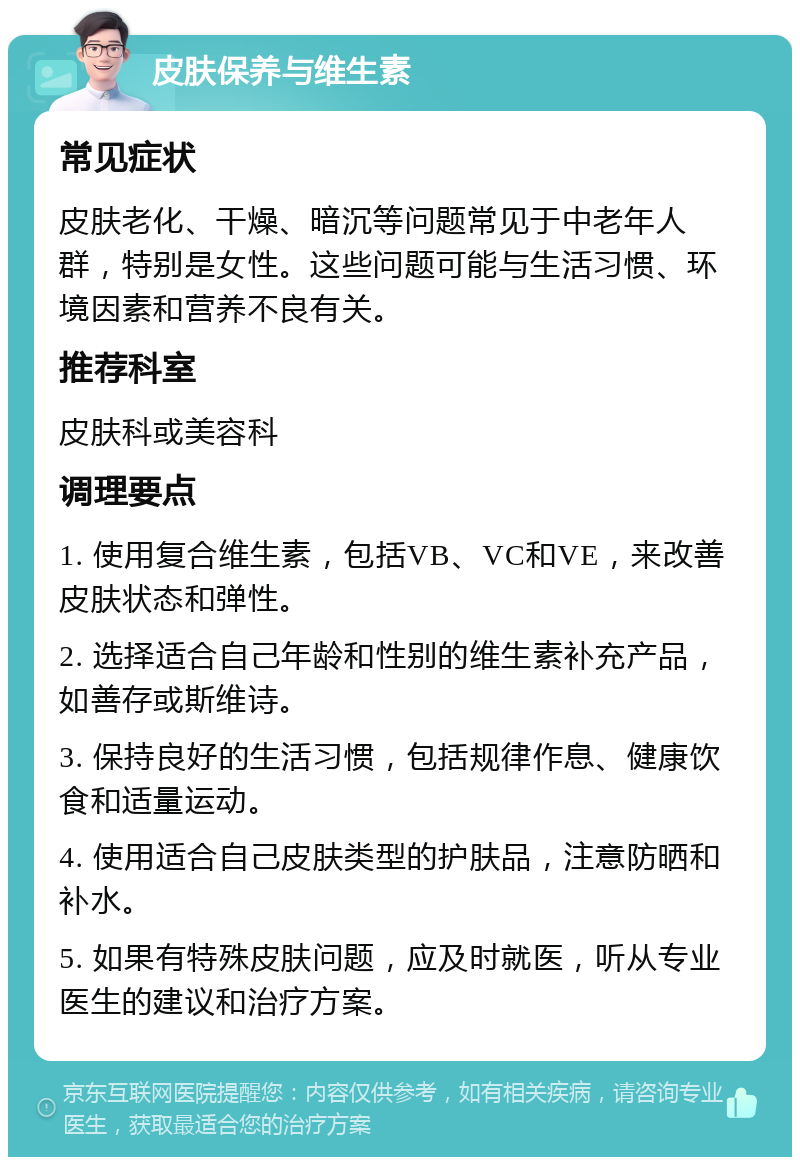 皮肤保养与维生素 常见症状 皮肤老化、干燥、暗沉等问题常见于中老年人群，特别是女性。这些问题可能与生活习惯、环境因素和营养不良有关。 推荐科室 皮肤科或美容科 调理要点 1. 使用复合维生素，包括VB、VC和VE，来改善皮肤状态和弹性。 2. 选择适合自己年龄和性别的维生素补充产品，如善存或斯维诗。 3. 保持良好的生活习惯，包括规律作息、健康饮食和适量运动。 4. 使用适合自己皮肤类型的护肤品，注意防晒和补水。 5. 如果有特殊皮肤问题，应及时就医，听从专业医生的建议和治疗方案。