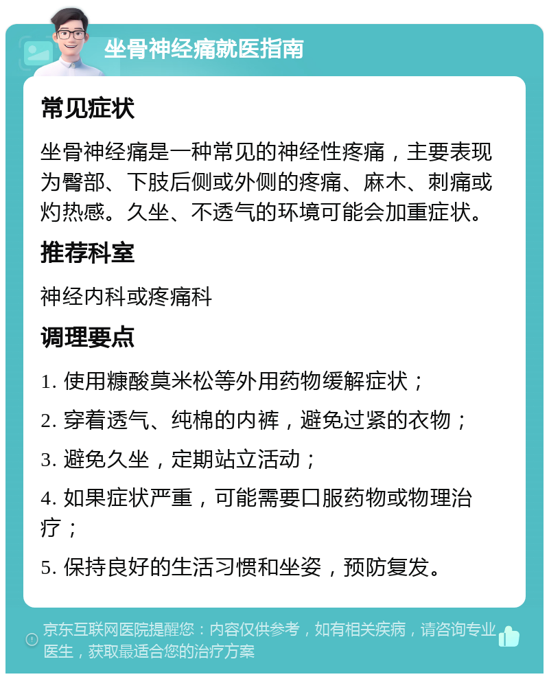 坐骨神经痛就医指南 常见症状 坐骨神经痛是一种常见的神经性疼痛，主要表现为臀部、下肢后侧或外侧的疼痛、麻木、刺痛或灼热感。久坐、不透气的环境可能会加重症状。 推荐科室 神经内科或疼痛科 调理要点 1. 使用糠酸莫米松等外用药物缓解症状； 2. 穿着透气、纯棉的内裤，避免过紧的衣物； 3. 避免久坐，定期站立活动； 4. 如果症状严重，可能需要口服药物或物理治疗； 5. 保持良好的生活习惯和坐姿，预防复发。