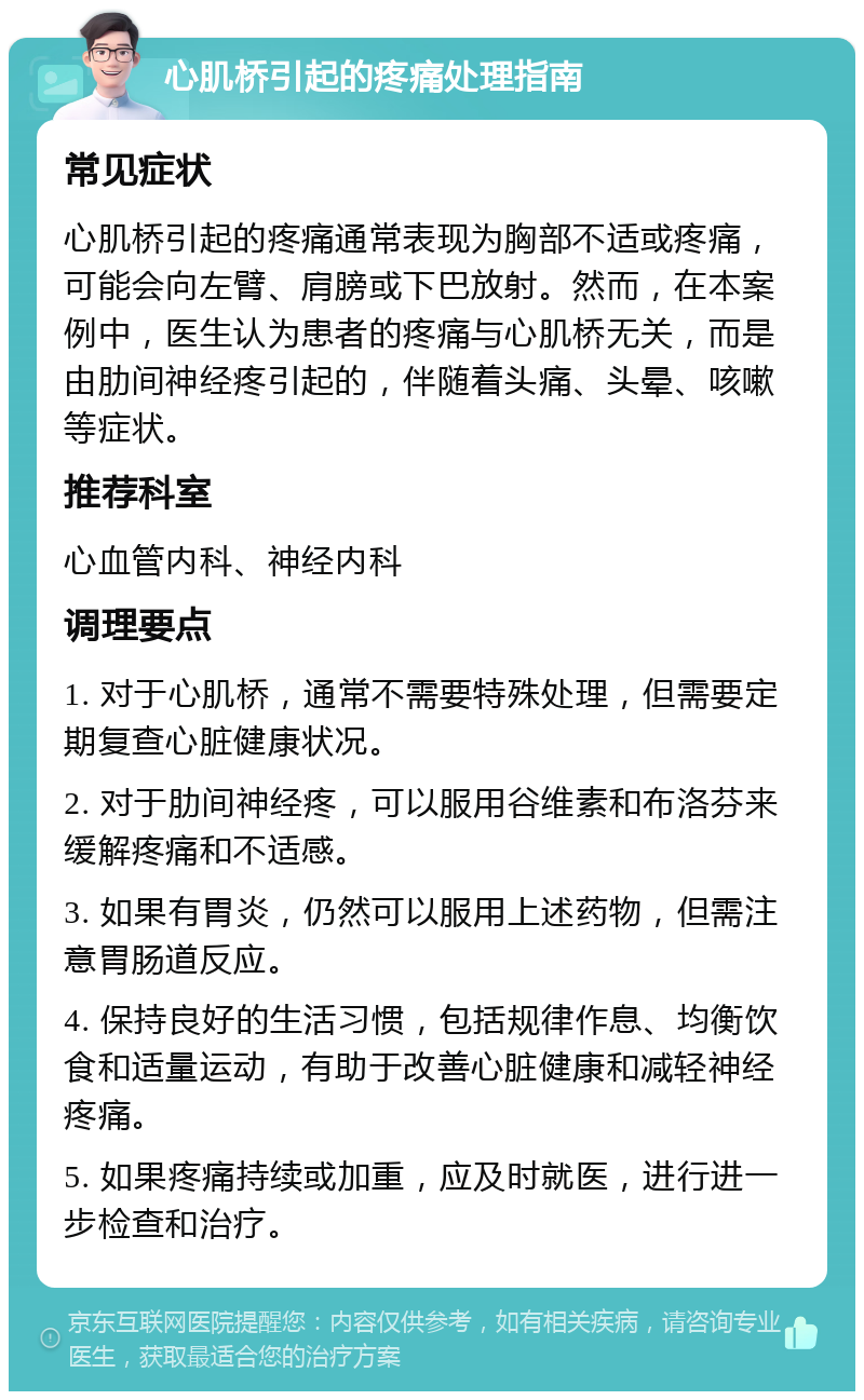 心肌桥引起的疼痛处理指南 常见症状 心肌桥引起的疼痛通常表现为胸部不适或疼痛，可能会向左臂、肩膀或下巴放射。然而，在本案例中，医生认为患者的疼痛与心肌桥无关，而是由肋间神经疼引起的，伴随着头痛、头晕、咳嗽等症状。 推荐科室 心血管内科、神经内科 调理要点 1. 对于心肌桥，通常不需要特殊处理，但需要定期复查心脏健康状况。 2. 对于肋间神经疼，可以服用谷维素和布洛芬来缓解疼痛和不适感。 3. 如果有胃炎，仍然可以服用上述药物，但需注意胃肠道反应。 4. 保持良好的生活习惯，包括规律作息、均衡饮食和适量运动，有助于改善心脏健康和减轻神经疼痛。 5. 如果疼痛持续或加重，应及时就医，进行进一步检查和治疗。