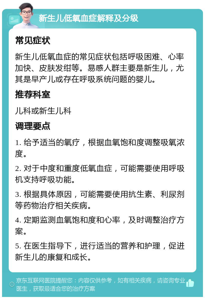 新生儿低氧血症解释及分级 常见症状 新生儿低氧血症的常见症状包括呼吸困难、心率加快、皮肤发绀等。易感人群主要是新生儿，尤其是早产儿或存在呼吸系统问题的婴儿。 推荐科室 儿科或新生儿科 调理要点 1. 给予适当的氧疗，根据血氧饱和度调整吸氧浓度。 2. 对于中度和重度低氧血症，可能需要使用呼吸机支持呼吸功能。 3. 根据具体原因，可能需要使用抗生素、利尿剂等药物治疗相关疾病。 4. 定期监测血氧饱和度和心率，及时调整治疗方案。 5. 在医生指导下，进行适当的营养和护理，促进新生儿的康复和成长。