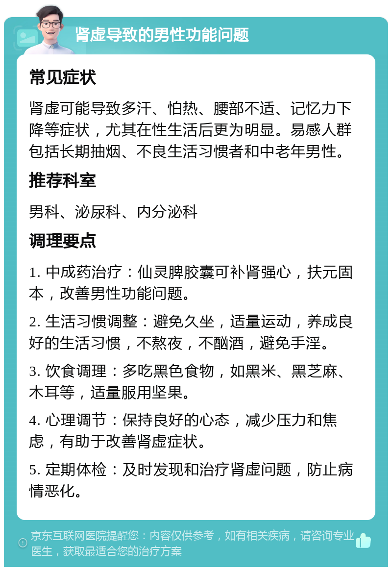 肾虚导致的男性功能问题 常见症状 肾虚可能导致多汗、怕热、腰部不适、记忆力下降等症状，尤其在性生活后更为明显。易感人群包括长期抽烟、不良生活习惯者和中老年男性。 推荐科室 男科、泌尿科、内分泌科 调理要点 1. 中成药治疗：仙灵脾胶囊可补肾强心，扶元固本，改善男性功能问题。 2. 生活习惯调整：避免久坐，适量运动，养成良好的生活习惯，不熬夜，不酗酒，避免手淫。 3. 饮食调理：多吃黑色食物，如黑米、黑芝麻、木耳等，适量服用坚果。 4. 心理调节：保持良好的心态，减少压力和焦虑，有助于改善肾虚症状。 5. 定期体检：及时发现和治疗肾虚问题，防止病情恶化。