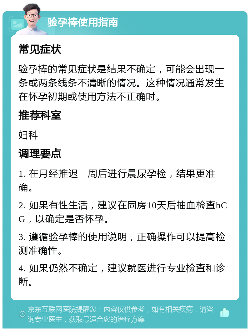 验孕棒使用指南 常见症状 验孕棒的常见症状是结果不确定，可能会出现一条或两条线条不清晰的情况。这种情况通常发生在怀孕初期或使用方法不正确时。 推荐科室 妇科 调理要点 1. 在月经推迟一周后进行晨尿孕检，结果更准确。 2. 如果有性生活，建议在同房10天后抽血检查hCG，以确定是否怀孕。 3. 遵循验孕棒的使用说明，正确操作可以提高检测准确性。 4. 如果仍然不确定，建议就医进行专业检查和诊断。