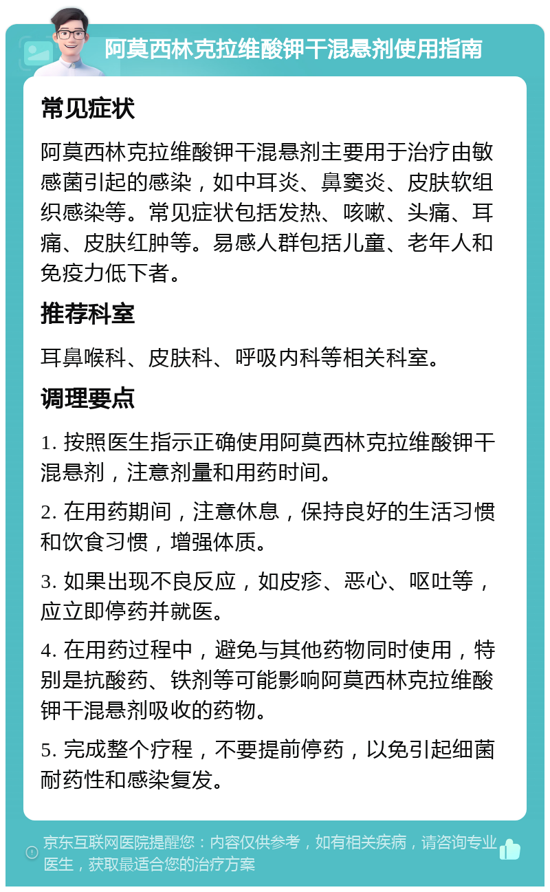 阿莫西林克拉维酸钾干混悬剂使用指南 常见症状 阿莫西林克拉维酸钾干混悬剂主要用于治疗由敏感菌引起的感染，如中耳炎、鼻窦炎、皮肤软组织感染等。常见症状包括发热、咳嗽、头痛、耳痛、皮肤红肿等。易感人群包括儿童、老年人和免疫力低下者。 推荐科室 耳鼻喉科、皮肤科、呼吸内科等相关科室。 调理要点 1. 按照医生指示正确使用阿莫西林克拉维酸钾干混悬剂，注意剂量和用药时间。 2. 在用药期间，注意休息，保持良好的生活习惯和饮食习惯，增强体质。 3. 如果出现不良反应，如皮疹、恶心、呕吐等，应立即停药并就医。 4. 在用药过程中，避免与其他药物同时使用，特别是抗酸药、铁剂等可能影响阿莫西林克拉维酸钾干混悬剂吸收的药物。 5. 完成整个疗程，不要提前停药，以免引起细菌耐药性和感染复发。