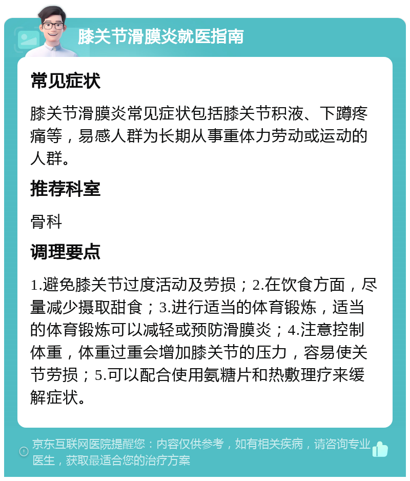 膝关节滑膜炎就医指南 常见症状 膝关节滑膜炎常见症状包括膝关节积液、下蹲疼痛等，易感人群为长期从事重体力劳动或运动的人群。 推荐科室 骨科 调理要点 1.避免膝关节过度活动及劳损；2.在饮食方面，尽量减少摄取甜食；3.进行适当的体育锻炼，适当的体育锻炼可以减轻或预防滑膜炎；4.注意控制体重，体重过重会增加膝关节的压力，容易使关节劳损；5.可以配合使用氨糖片和热敷理疗来缓解症状。