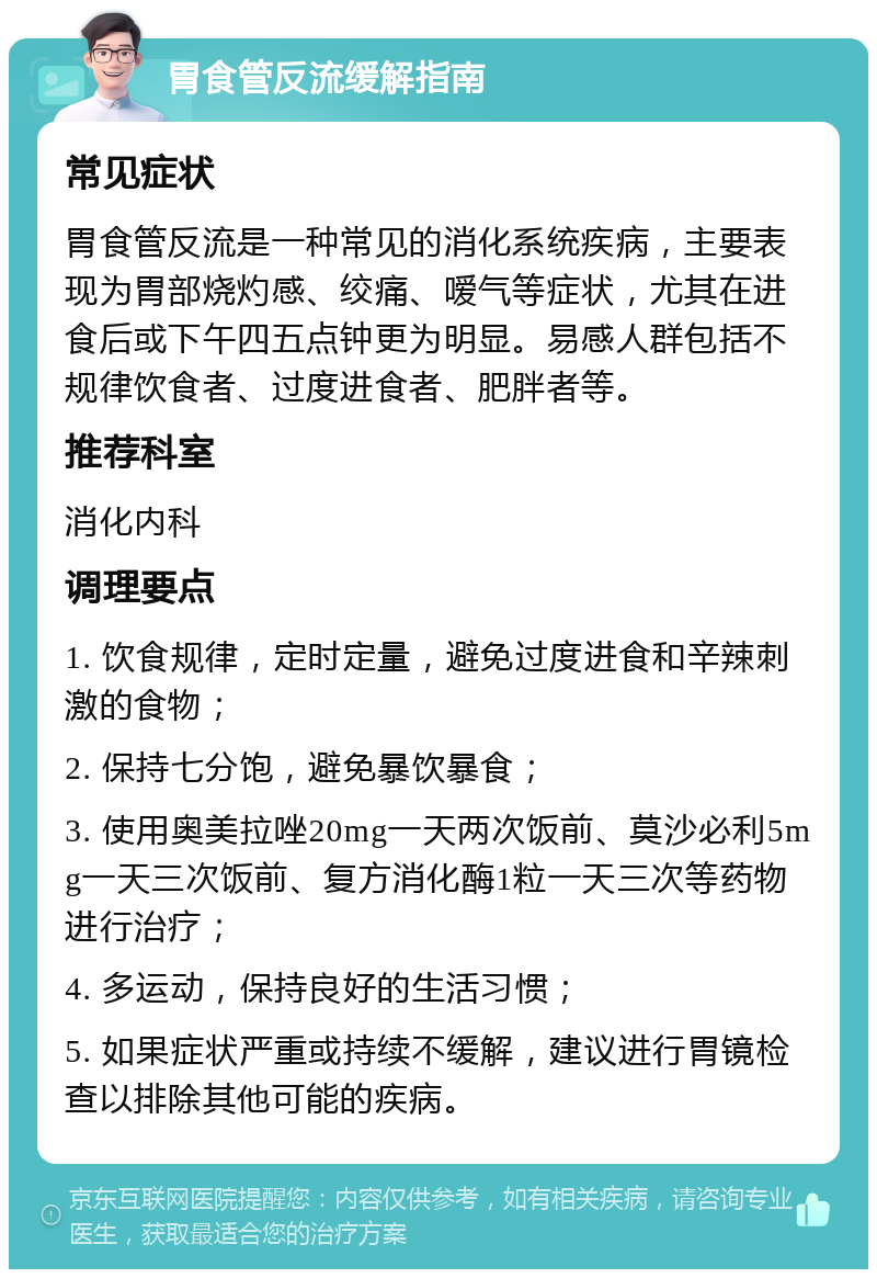 胃食管反流缓解指南 常见症状 胃食管反流是一种常见的消化系统疾病，主要表现为胃部烧灼感、绞痛、嗳气等症状，尤其在进食后或下午四五点钟更为明显。易感人群包括不规律饮食者、过度进食者、肥胖者等。 推荐科室 消化内科 调理要点 1. 饮食规律，定时定量，避免过度进食和辛辣刺激的食物； 2. 保持七分饱，避免暴饮暴食； 3. 使用奥美拉唑20mg一天两次饭前、莫沙必利5mg一天三次饭前、复方消化酶1粒一天三次等药物进行治疗； 4. 多运动，保持良好的生活习惯； 5. 如果症状严重或持续不缓解，建议进行胃镜检查以排除其他可能的疾病。