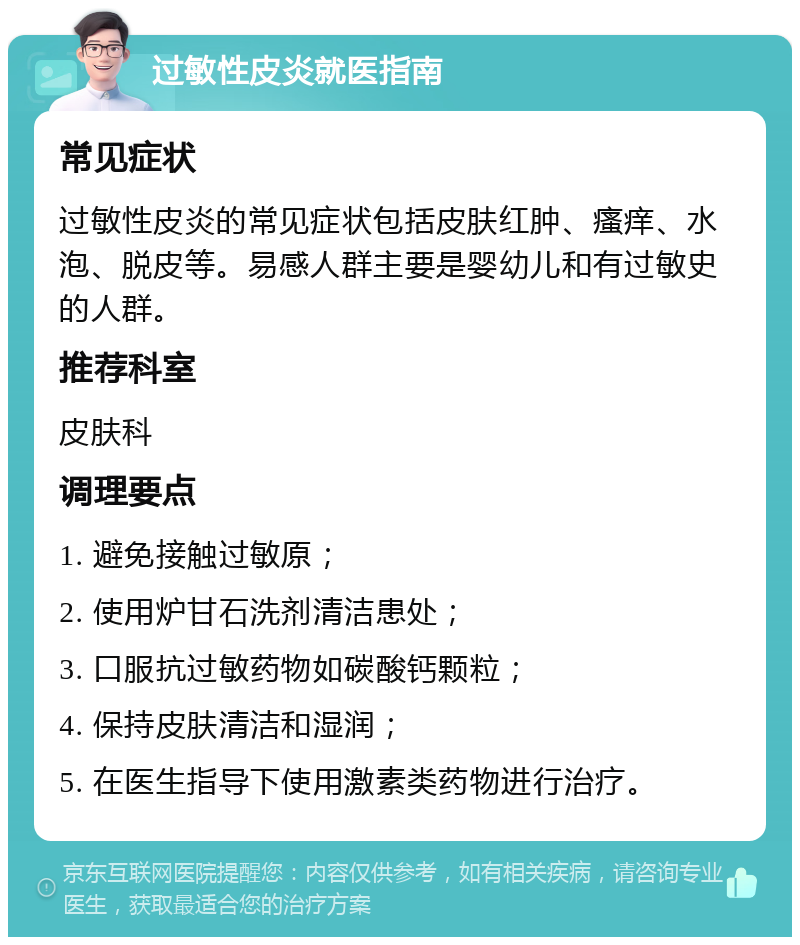 过敏性皮炎就医指南 常见症状 过敏性皮炎的常见症状包括皮肤红肿、瘙痒、水泡、脱皮等。易感人群主要是婴幼儿和有过敏史的人群。 推荐科室 皮肤科 调理要点 1. 避免接触过敏原； 2. 使用炉甘石洗剂清洁患处； 3. 口服抗过敏药物如碳酸钙颗粒； 4. 保持皮肤清洁和湿润； 5. 在医生指导下使用激素类药物进行治疗。