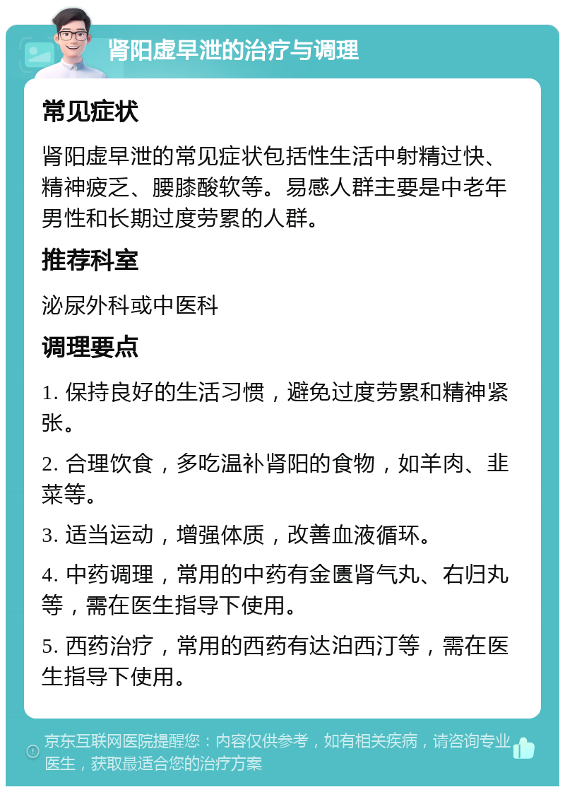 肾阳虚早泄的治疗与调理 常见症状 肾阳虚早泄的常见症状包括性生活中射精过快、精神疲乏、腰膝酸软等。易感人群主要是中老年男性和长期过度劳累的人群。 推荐科室 泌尿外科或中医科 调理要点 1. 保持良好的生活习惯，避免过度劳累和精神紧张。 2. 合理饮食，多吃温补肾阳的食物，如羊肉、韭菜等。 3. 适当运动，增强体质，改善血液循环。 4. 中药调理，常用的中药有金匮肾气丸、右归丸等，需在医生指导下使用。 5. 西药治疗，常用的西药有达泊西汀等，需在医生指导下使用。