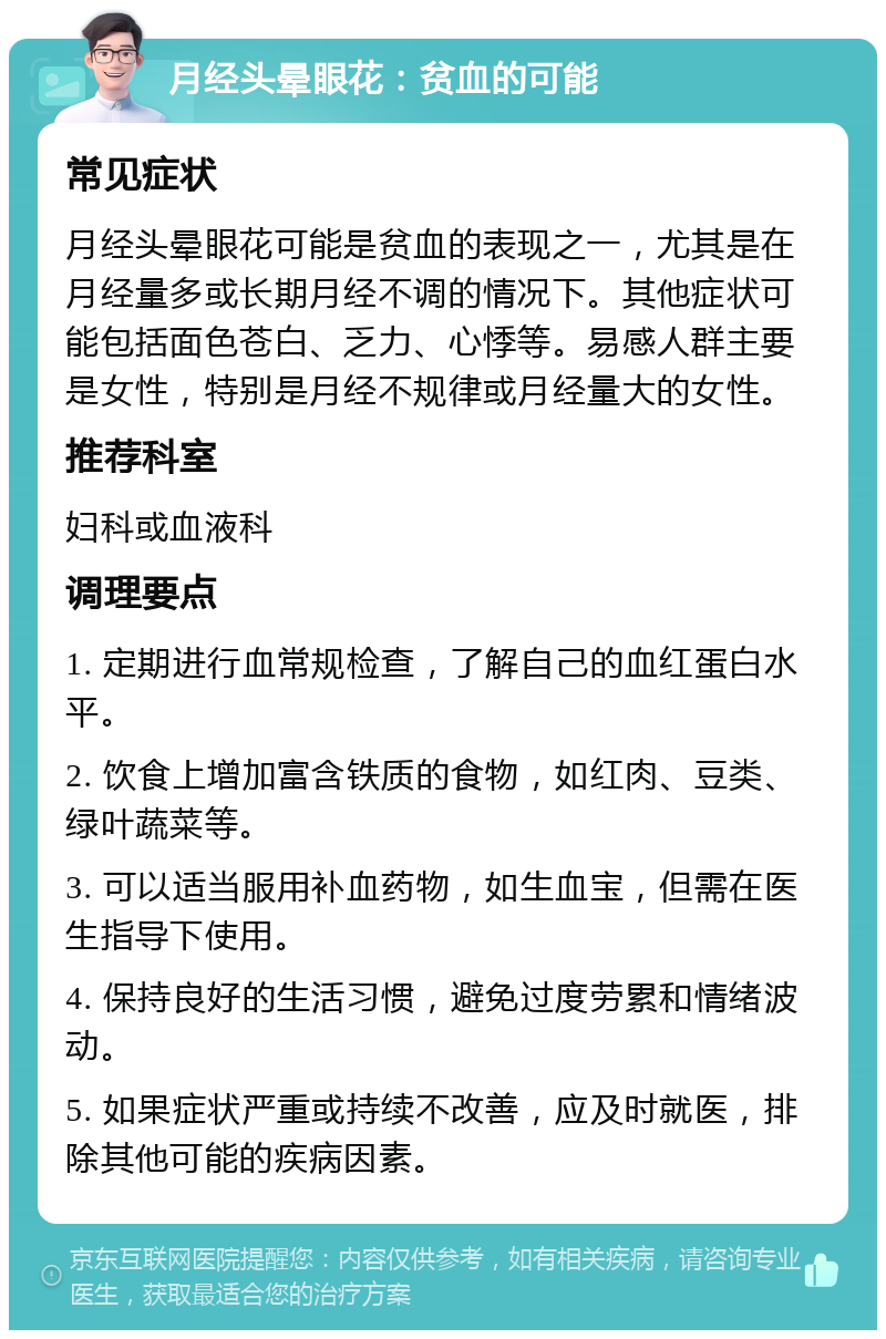 月经头晕眼花：贫血的可能 常见症状 月经头晕眼花可能是贫血的表现之一，尤其是在月经量多或长期月经不调的情况下。其他症状可能包括面色苍白、乏力、心悸等。易感人群主要是女性，特别是月经不规律或月经量大的女性。 推荐科室 妇科或血液科 调理要点 1. 定期进行血常规检查，了解自己的血红蛋白水平。 2. 饮食上增加富含铁质的食物，如红肉、豆类、绿叶蔬菜等。 3. 可以适当服用补血药物，如生血宝，但需在医生指导下使用。 4. 保持良好的生活习惯，避免过度劳累和情绪波动。 5. 如果症状严重或持续不改善，应及时就医，排除其他可能的疾病因素。