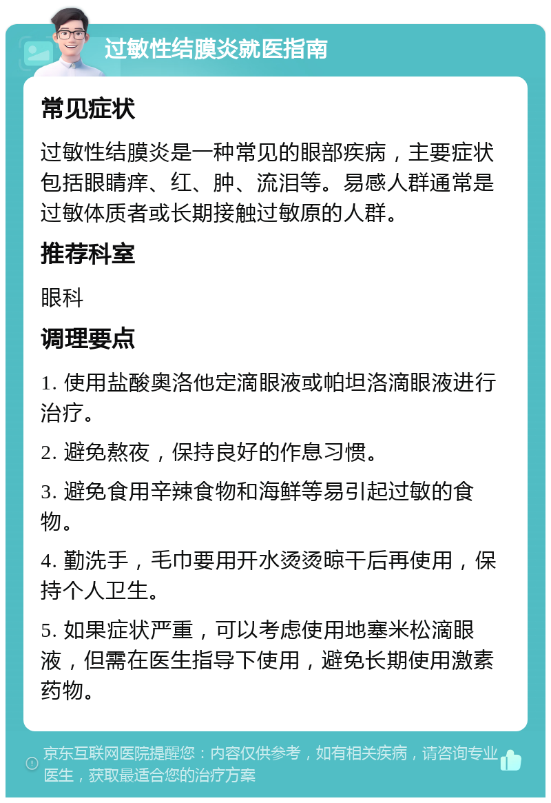 过敏性结膜炎就医指南 常见症状 过敏性结膜炎是一种常见的眼部疾病，主要症状包括眼睛痒、红、肿、流泪等。易感人群通常是过敏体质者或长期接触过敏原的人群。 推荐科室 眼科 调理要点 1. 使用盐酸奥洛他定滴眼液或帕坦洛滴眼液进行治疗。 2. 避免熬夜，保持良好的作息习惯。 3. 避免食用辛辣食物和海鲜等易引起过敏的食物。 4. 勤洗手，毛巾要用开水烫烫晾干后再使用，保持个人卫生。 5. 如果症状严重，可以考虑使用地塞米松滴眼液，但需在医生指导下使用，避免长期使用激素药物。